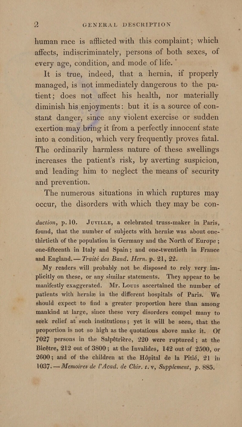 human race is afflicted with this complaint; which affects, indiscriminately, persons of both sexes, of every age, condition, and mode of life. ° It is true, indeed, that a hernia, if properly managed, is not immediately dangerous to the pa- tient; does not affect his health, nor materially diminish his enjoyments: but it is a source of con- stant danger, since any violent exercise or sudden exertion may bring it from a perfectly innocent state into a condition, which very frequently proves fatal. The ordinarily harmless nature of these swellings increases the patient's risk, by averting suspicion, and leading him to neglect the means of ‘security and prevention. The numerous situations in which ruptures may occur, the disorders with which they may be con- duction, p.10. JuvinuE, a celebrated truss-maker in Paris, found, that the number of subjects with hernie was about one-— thirtieth of the population in Germany and the North of Europe ; one-fifteenth in Italy and Spain; and one-twentieth in France and England. — Traité des Band. Hern. p. 21, 22. My readers will probably not be disposed to rely very im- plicitly on these, or any similar statements. They appear to be manifestly exaggerated. Mr. Louis ascertained the number of patients with herniz in the different hospitals of Paris. We should expect to find a greater proportion here than among mankind at large, since these very disorders compel many to seek relief at such institutions; yet it will be seen, that the proportion is not so high as the quotations above make it. Of ' 7027 persons in the Salpétriere, 220 were ruptured; at the Bicétre, 212 out of 3800; at the Invalides, 142 out of 2500, or 2600; and of the children at the Hépital de la Pitié, 21 in 1037.— Memoires de Acad. de Chir. t.v, Supplement, p. 885.