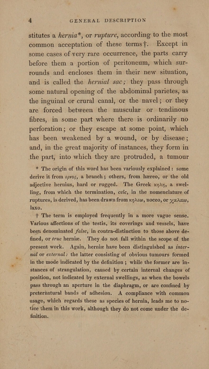 stitutes a hernia*, or rupture, according to the most common acceptation of these terms}. Except in some cases of very rare occurrence, the parts carry before them a portion of peritoneum, which sur- rounds and encloses them in their new situation, and is called the hernial sac; they pass through some natural opening of the abdominal parietes, as the inguinal or crural canal, or the navel; or they are forced between the muscular or tendinous fibres, in some part where there is ordinarily no perforation; or they escape at some point, which has been weakened by a wound, or by disease; and, in the great majority of instances, they form in the part, into which they are protruded, a tumour * The origin of this word has been variously explained: some derive it from epyos, a branch; others, from hereo, or the old adjective hernius, hard or rugged. The Greek xyAy, a swel- ling, from which the termination, cele, in the nomenclature of ruptures, is derived, has been drawn from xyAcw, noceo, or yaAraw, laxo. tT The term is employed frequently in a more vague sense. Various affections of the testis, its coverings and vessels, have beex denominated false, in contra-distinction to those above de- fined, or true hernie. ‘They do not fall within the scope of the present work. Again, hernia have been distinguished as znter- nal or external: the latter consisting of obvious tumours formed in the mode indicated by the definition ; while the former are in- stances of strangulation, caused by certain internal changes of position, not indicated by external swellings, as when the bowels pass through an aperture in the diaphragm, or are confined by preterhatural bands of adhesion. A compliance with common usage, which regards these as species of hernia, leads me to no- tice them in this work, although they do not come under the de- finition. .