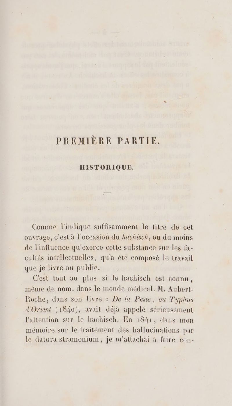 HISTORIQUE. Comme l'indique suffisamment le titre de cet ouvrage, © est à l'occasion du hachisch, où du moins de l'influence qu'exerce cette substance sur les fa- cultés intellectuelles, qu'a été composé le travail que je livre au public. C’est tout au plus si le hachisch est connu, même de nom, dans le monde médical. M. Aubert- Roche, dans son livre : De la Peste, ou Typhus d'Orient (18/40), avait déjà appelé sérieusement l'attention sur le hachisch. En 1841, dans mon mémoire sur le traitement des hallucinations par le datura stramonium, je m'attachai à faire con-
