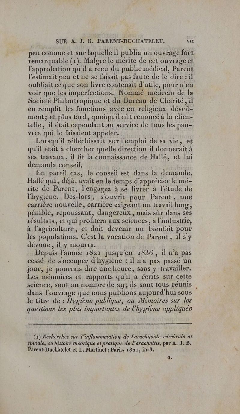 eu connue et sur laquelle il publia un ouvrage fort remarquable (1). Malgre le mérite de cet ouvrageet l'approbation qu'il a reeu du public médical, Parent l'estimait peu et ne se faisait pas faute de le dire : il oubliait ce que son livre contenait d'utile, pour n’en voir que les imperfections. Nommé médecin de la Société Philantropique et du Bureau de Charité, il en remplit les fonctions avec un religieux dévoü- ment; et plus tard, quoiqu'ileût renoncé à la chien- telle, il était cependant au service de tous les pau- vres qui le faisaient appeler. Lorsqu'il réfléchissait sur l'emploi de sa vie, et qu'il était à chercher quelle direction 1l donnerait à ses. travaux , il fit la connaissance de Hallé, et lui demanda conseil, En pareil cas, le conseil est dans la demande. Hallé qui, déjà, avait eu le temps d'apprécier le mé- rite de Parent, l’engagea à se livrer à l'étude de l'hygiène. Dès-lors, s'ouvrit pour Parent, une carrière nouvelle, carrière exigeant un travaillong, pénible, repoussant, dangereux, mais sûr dans ses résultats, et qui profitera aux sciences, à l’industrie, à l'agriculture, et doit devenir un bienfait pour les populations. C'est la vocation de Parent, il s'y dévoue , il y mourra. Depuis l’année 182r jusqu'en 1836, il n’a pas cessé de s occuper d'hygiène : il n'a pas passé un jour, je pourrais dire une heure, sans y travailler. Les mémoires et rapports quil a écrits sur cette science, sont au nombre de 2y; ils sont tous réunis dans l’ouyrage que nous publions aujourd'hui sous le titre de : Hygiène publique, ou Mémoires sur les questions les plus importantes de l'hygiène appliquée (1) Recherches sur l’inflammmation de l'arachnoïde cérebrale et spinale, ou histoire théorique et pratique de l’arachnitis, par À, J.B. Parent-Duchâtelet et L. Martinet ; Paris, 1821, in-8. a,