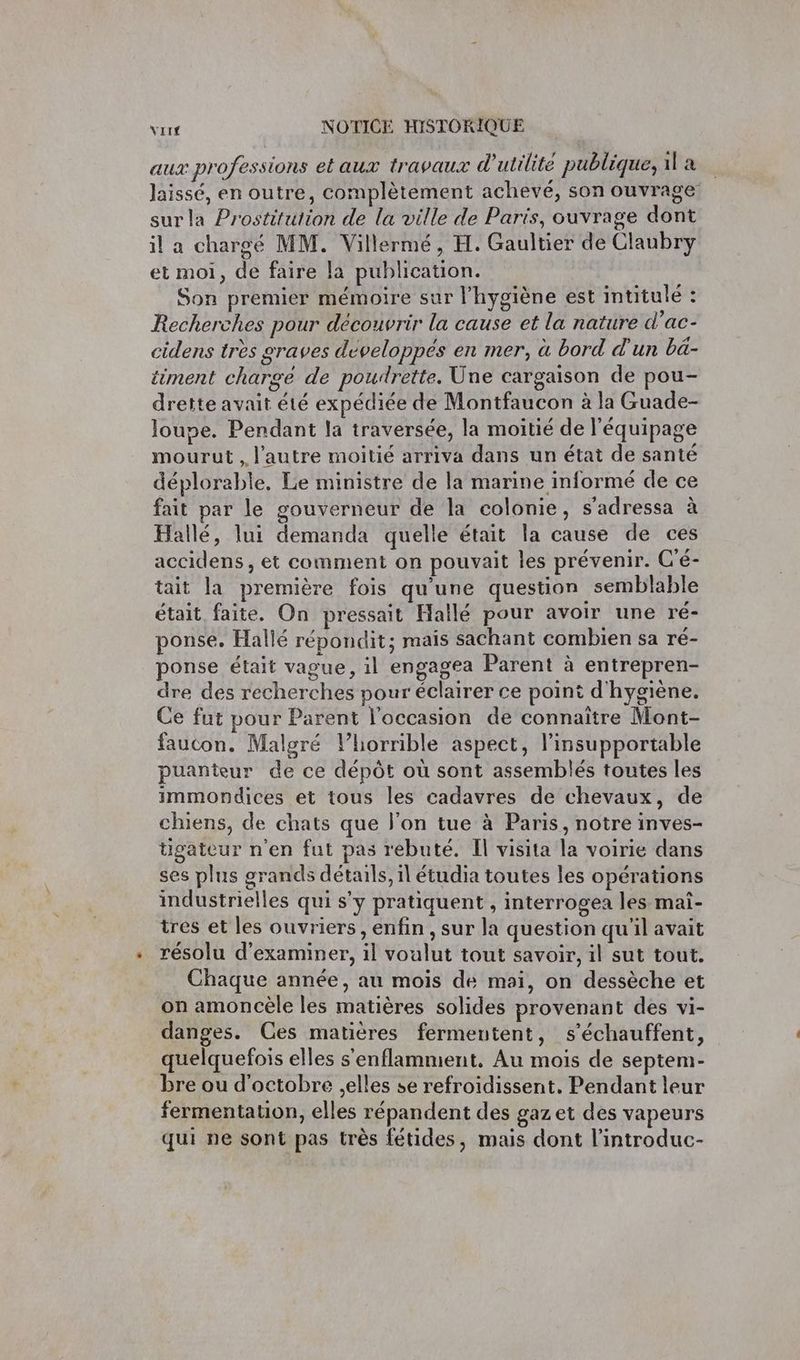 aux professions et aux travaux d'utilité publique, 11 a laissé, en outre, complètement achevé, son ouvrage surla Prostitution de la ville de Paris, ouvrage dont il a chargé MM. Villermé, H. Gaultier de Claubry et moi, de faire la publication. Son premier mémoire sur l'hygiène est intitule : Recherches pour découvrir la cause et la nature d’ac- cidens très graves développés en mer, à bord d'un ba- iiment charge de poudrette. Une cargaison de pou- drette avait été expédiée de Montfaucon à la Guade- loupe. Pendant la traversée, la moitié de l'équipage mourut , l'autre moitié arriva dans un état de santé déplorable. Le ministre de la marine informé de ce fait par le gouverneur de la colonie, s’adressa à Hallé, lui demanda quelle était la cause de ces accidens, et comment on pouvait les prévenir. C'é- tait la première fois qu'une question semblable était faite. On pressait Hallé pour avoir une ré- ponse. Hallé répondit; mais sachant combien sa ré- ponse était vague, il engagea Parent à entrepren- dre des recherches pour éclairer ce point d'hygiène. Ce fut pour Parent l’occasion de connaître Mont- faucon. Malgré l’horrible aspect, l’insupportable puanteur de ce dépôt où sont assemblés toutes les immondices et tous les cadavres de chevaux, de chiens, de chats que l’on tue à Paris, notre inves- tigateur n'en fut pas rebuté. Il visita la voirie dans ses plus grands détails, 1 étudia toutes les opérations industrielles qui s'y pratiquent , interrogea les mai- tres et les ouvriers, enfin, sur la question qu'il avait résolu d'examiner, il voalut tout savoir, il sut tout. Chaque année, au mois de mai, on dessèche et on amoncèle les matières solides provenant des vi- danges. Ces matières fermentent, s’échauffent, quelquefois elles s'enflammient, Au mois de septem- bre ou d'octobre elles se refroidissent. Pendant leur fermentation, elles répandent des gazet des vapeurs qui ne sont pas très fétides, mais dont l’introduc-