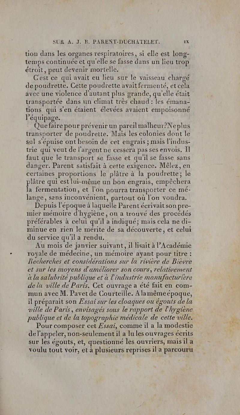 tion dans les organes respiratoires, si elle est long- temps continuée et qu'elle se fasse dans un lieu trop étroit, peut devenir mortelle. C'est ce qui avait eu lieu sur le vaisseau chargé de poudrette. Cette poudrette avait fermenté, et cela avec une violence d'autant plus grande, qu'elle était transportée dans un climat très chaud : les émana- tions qui s’en étaient élevées avaient empoisonné l'équipage. Que faire pour prévenir un pareil malheur?Neplus transporter de poudrette. Mais les colonies dont le sul s'épuise ont besoin de cet engrais ; mais l'indus- trie qui veut de l'argent ne cessera pas ses envois. Îl faut que le transport se fasse et qu'il se fasse sans danger. Parent satisfait à cette exigence. Mêlez, en certaines proportions le plâtre à la poudrette; le plâtre qui est lui-même un bon engrais, empèchera la fermentation, et l’on pourra transporter ce mé- lange, sans inconvénient, partout où l'on voudra. Depuis l’époque à läquelle Parent écrivait son pre- mier mémoire d'hygiène, on a trouvé des procédés préférables à celui qu'il a indiqué; mais cela ne di- minue en rien le mérite de sa découverte, et celui du service qu'il a rendu. Au mois de janvier suivant, il lisait à l’Académie royale de médecine, un mémoire ayant pour titre : Recherches et considerations sur la riviere de Bièvre et sur les moyens d'umeliorer son cours, relativement à la salubrité publique et à l’industrie manufacturière de la ville de Paris. Cet ouvrage a été fait en com- mun avec M. Pavet de Courteille. À lamêmeépoque, il préparait son Essai sur les cloaques ou égouts de la ville de Paris, envisages sous le rapport de l'hygiene publique et de la topographie médicale de cette ville. Pour composer cet Essai, comme il a la modestie de l'appeler, non-seulement il a lu les ouvrages écrits sur les égouts, et, questionné les ouvriers, mais il a voulu tout voir, et à plusieurs reprises 1l a parcouru