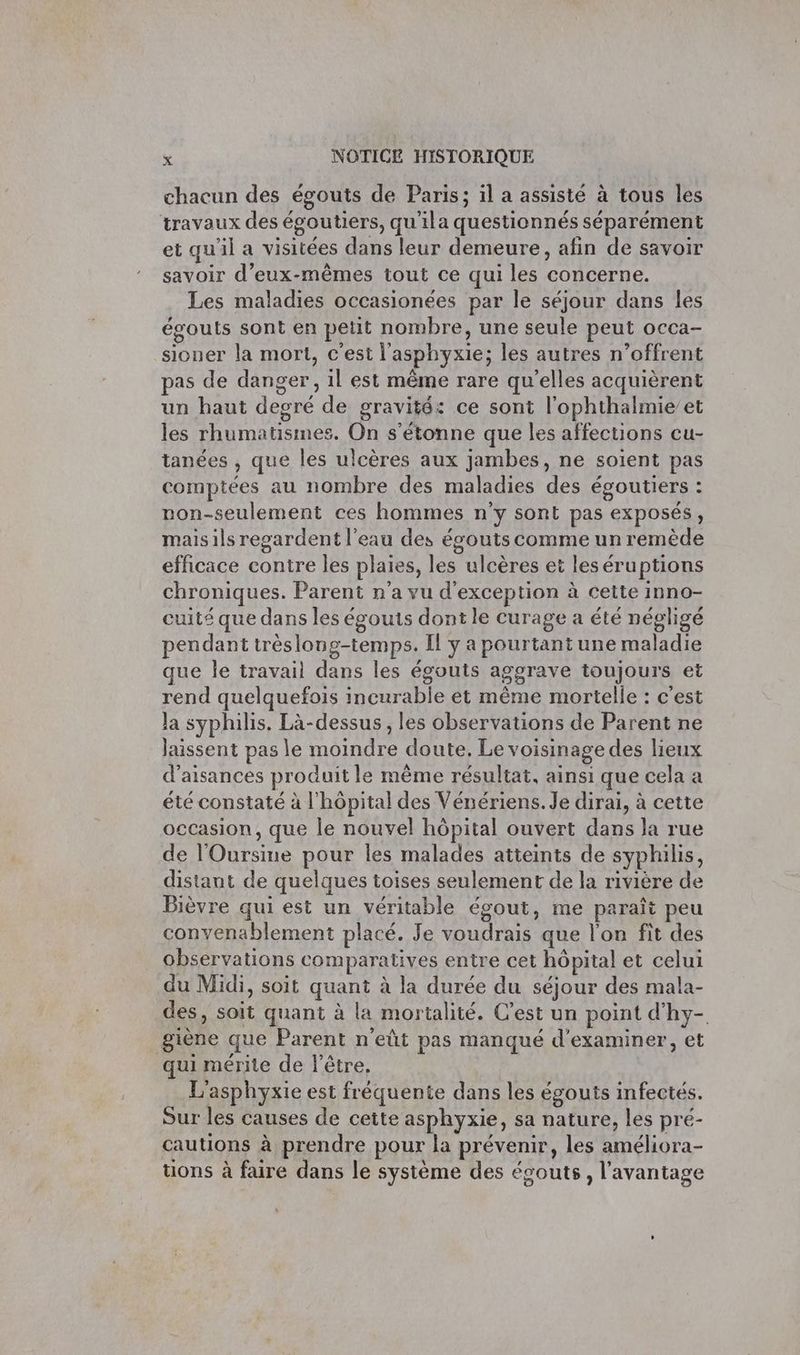 chacun des égouts de Paris; il a assisté à tous les travaux des égoutiers, qu'ila questionnés séparément et qu'il a visitées dans leur demeure, afin de savoir savoir d'eux-mêmes tout ce qui les concerne. Les maladies occasionées par le séjour dans les égouts sont en petit nombre, une seule peut occa- sioner la mort, c'est l'asphyxie; les autres n’offrent pas de danger, 1l est même rare qu'elles acquièrent un haut deocré de gravité: ce sont l'ophthalmie’et les rhumatismes, On s'étonne que les affections cu- tanées , que les ulcères aux jambes, ne soient pas comptées au nombre des maladies des égoutiers : non-seulement ces hommes n’y sont pas exposés, maisils regardent l'eau des épouts comme un remède efficace contre les plaies, les ulcères et les éruptions chroniques. Parent n’a vu d'exception à cette inno- cuité que dans les égouts dont le curage a été négligé pendant trèslong-temps. [l y a pourtant une maladie que le travail dans les égouts aggrave toujours et rend quelquefois incurable et même mortelle : c'est Ja syphilis. Là-dessus , les observations de Parent ne laissent pas le moindre doute. Le voisinage des lieux d’aisances produit le même résultat, ainsi que cela a été constaté à l'hôpital des Vénériens. Je dirai, à cette occasion, que le nouvel hôpital ouvert dans la rue de l'Oursine pour les malades atteints de syphilis, distant de quelques toises seulement de la rivière de Bièvre qui est un véritable égout, me paraît peu convenablement placé. Je voudrais que l'on fit des observations comparatives entre cet hôpital et celui du Midi, soit quant à la durée du séjour des mala- des, soit quant à la mortalité. C’est un point d'hy- giène que Parent n'eût pas manqué d'examiner, et qui mérite de l'être, L'asphyxie est fréquente dans les égouts infectés. Sur les causes de cette asphyxie, sa nature, les pré- cautions à prendre pour la prévenir, les améliora- tions à faire dans le système des écouts, l'avantage