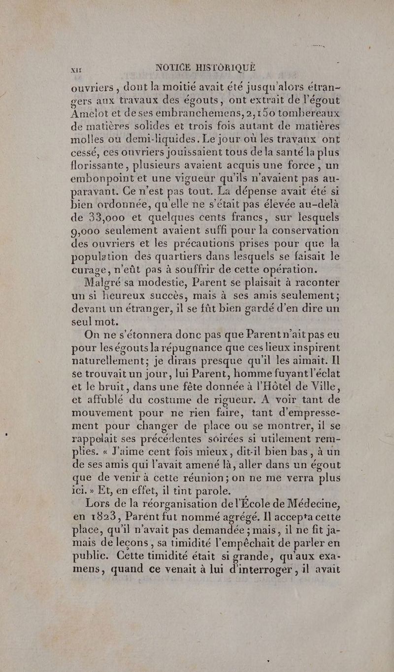 ouvriers , dont la moitié avait été jusqu'alors étran- gers aux travaux des égouts, ont extrait de l'égout Armétot et de ses embranchemens,2,150 tornh bre eaux de matières solides et trois fois AE de matières molles ou demi- liquides . Le jour ou les travaux ont cessé, ces ouvriers jouissaient tous de la santé la plus florissante, plusieurs avaient acquis une force, un embonpoint et une vigueur qu'ils n'avaient pas au- paravant. Ce n'est pas TOUTE dépense avait été si bien ordonnée, qu'elle ne s'était pas élevée au-delà de 33,000 et quelques cents francs, sur lesquels 9,000 seulement avaient suffi pour la conservation des ouvriers et les précautions prises pour que la population des quartiers dans lesquels se faisait le curage, n'eût pas à souffrir de cette opéra tion. Malgré sa modestie, Parent se plaisait à raconter un si Hétireux succès, mais à ses amis seulement ; devant un étranger, il'se fût bien gardé d'en dire un seul mot. On ne s’étonnera donc pas que Parent n'ait pas eu pour les égouts la répugnance que ces lieux: inspirent naturellement; je dirais presque qu'il les aimait. Il se trouvait un jour, lui Parent, homme fuyant l'éclat et le bruit, dans une fête dotves à l'Hôtel de Ville, et affublé fa costume de rigueur. À voir tant de mouvement pour ne rien fire, tant d'empresse- ment pour changer de place ou 5e RAS il se rappelait ses précédentes soirées si utilement rem- plies. « J'aime cent fois mieux, dit-il bien bas, à un de ses amis qui l'avait amené FÉ aller dans un égout que de venir à cette réunion; on ne me verra plus ici. » Et, en effet, il tint parole. Lors de la réorganisation de l'École de Médecine, en 1823, Parent fut nommé agrégé. Il accepta cette place, qu'il n'avait pas demandée ; mais, il ne fit ja- mais de lecons, sa timidité l’ empéchait de parler en publie. Cette Grant était si grande, qu ‘aux exa- mens, quand ce venait à lui d'interroger , il avait