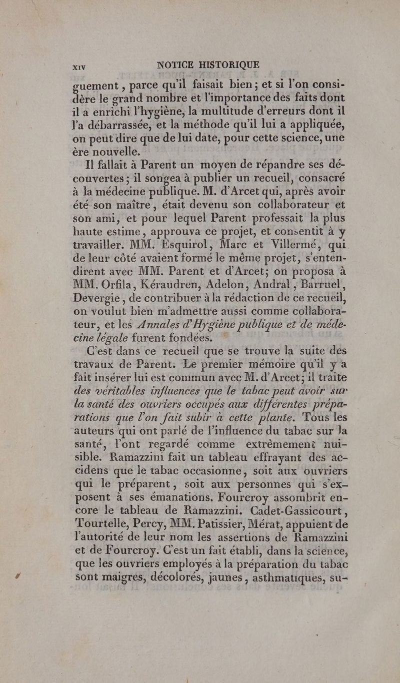 guement , parce qu'il faisait bien; et si l'on consi- dère le grand nombre et l'importance des faits dont il a enrichi l'hygiène, la multitude d'erreurs dont il l'a débarrassée, et la méthode qu'il lui a appliquée, on peut dire que de lui date, pour cette science, une ère nouvelle. Il fallait à Parent un moyen de répandre ses dé- couvertes ; il songea à publier un recueil, consacré à la médecine publique. M. d’Arcet qui, après avoir été son maître, était devenu son collaborateur et son ami, et pour lequel Parent professait la plus haute estime, approuva ce projet, et consentit à y travailler. MM. Esquirol, Marc et Villermé, qui de leur côté avaient formé le même projet, s'enten- dirent avec MM. Parent et d'Arcet; on proposa à MM. Orfila, Kéraudren, Adelon, Andral ; Barruel, Devergie , de contribuer à la rédaction de ce recueil, on voulut bien m'admettre aussi comme collabora- teur, et les Annales d'Hygiène publique et de méde- cine legale furent fondées. ” C’est dans ce recueil que se trouve la suite des travaux de Parent: Le premier mémoire qu'il y a fait insérer lui est commun avec M. d’Arcet; il traite des véritables influences que le tabac peut avoir sur la santé des ouvriers occupées aux différentes prepa- rations que l’on fait subir à cette plante. Tous les auteurs qui ont parlé de l'influence du tabac sur Ja santé, l'ont regardé camme extrêmement nui- sible. Ramazzini fait un tableau effrayant des ac- cidens que le tabac occasionne, soit aux ouvriers qui le préparent, soit aux personnes qui s’ex- posent à ses émanations, Fourcroy assombrit en- core le tableau de Ramazzini. Cadet-Gassicourt, Tourtelle, Percy, MM. Patissier, Mérat, appuient de l'autorité de leur nom les assertions de Ramazzini et de Fourcroy. C'est un fait établi, dans la science, que les ouvriers employés à la préparation du tabac sont maigres, décolorés, jaunes , asthmatiques, su-