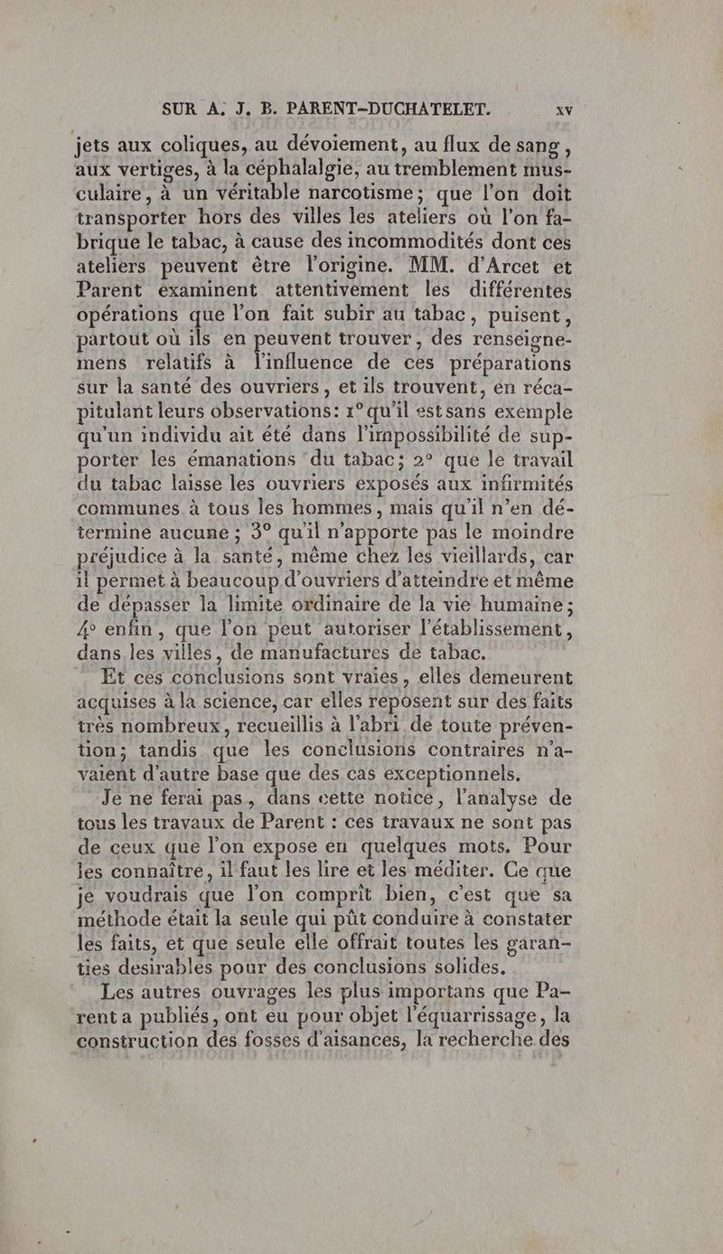 jets aux coliques, au dévoiement, au flux de sang, aux vertiges, à la céphalalgie, au tremblement mus- culaire, à un véritable narcotisme; que l’on doit transporter hors des villes les ateliers où l’on fa- brique le tabac, à cause des incommodités dont ces ateliers peuvent être l’origine. MM. d’Arcet et Parent éxaminent attentivement les différentes opérations que l’on fait subir au tabac, puisent, partout où ils en peuvent trouver, des renseigne- mens relatifs à l'influence de ces préparations sur la santé des ouvriers, et ils trouvent, en réca- itulant leurs observations: 1° qu'il estsans exemple qu'un individu ait été dans l'nnpossibilité de sup- porter les émanations ‘du tabac; 2° que le travail du tabac laisse les ouvriers exposés aux infirmités communes. à tous les hommes, mais qu'il n’en dé- termine aucune ; 3° quil n'apporte pas le moindre préjudice à la santé, mème chez les vieillards, car il permet à beaucoup d'ouvriers d'atteindre et même de dépasser la limite ordinaire de la vie humaine; 4 enfin, que l’on peut autoriser l'établissement, dans.les villes, de manufactures de tabac. Et ces conclusions sont vraies, elles demeurent acquises à la science, car elles reposent sur des faits très nombreux, recueillis à l'abri de toute préven- tion; tandis que les conclusions contraires n'a- valent d'autre base que des cas exceptionnels. Je ne ferai pas, dans cette notice, l'analyse de tous les travaux de Parent : ces travaux ne sont pas de ceux que l'on expose en quelques mots. Pour les connaitre, il faut les lire et les méditer. Ce que je voudrais que l'on comprit bien, c'est que sa méthode était la seule qui püt conduire à constater les faits, et que seule elle offrait toutes les garan- ties desirables pour des conclusions solides, Les autres ouvrages les plus importans que Pa- rent a publiés, ont eu pour objet l'équarrissage, la construction des fosses d’aisances, la recherche des