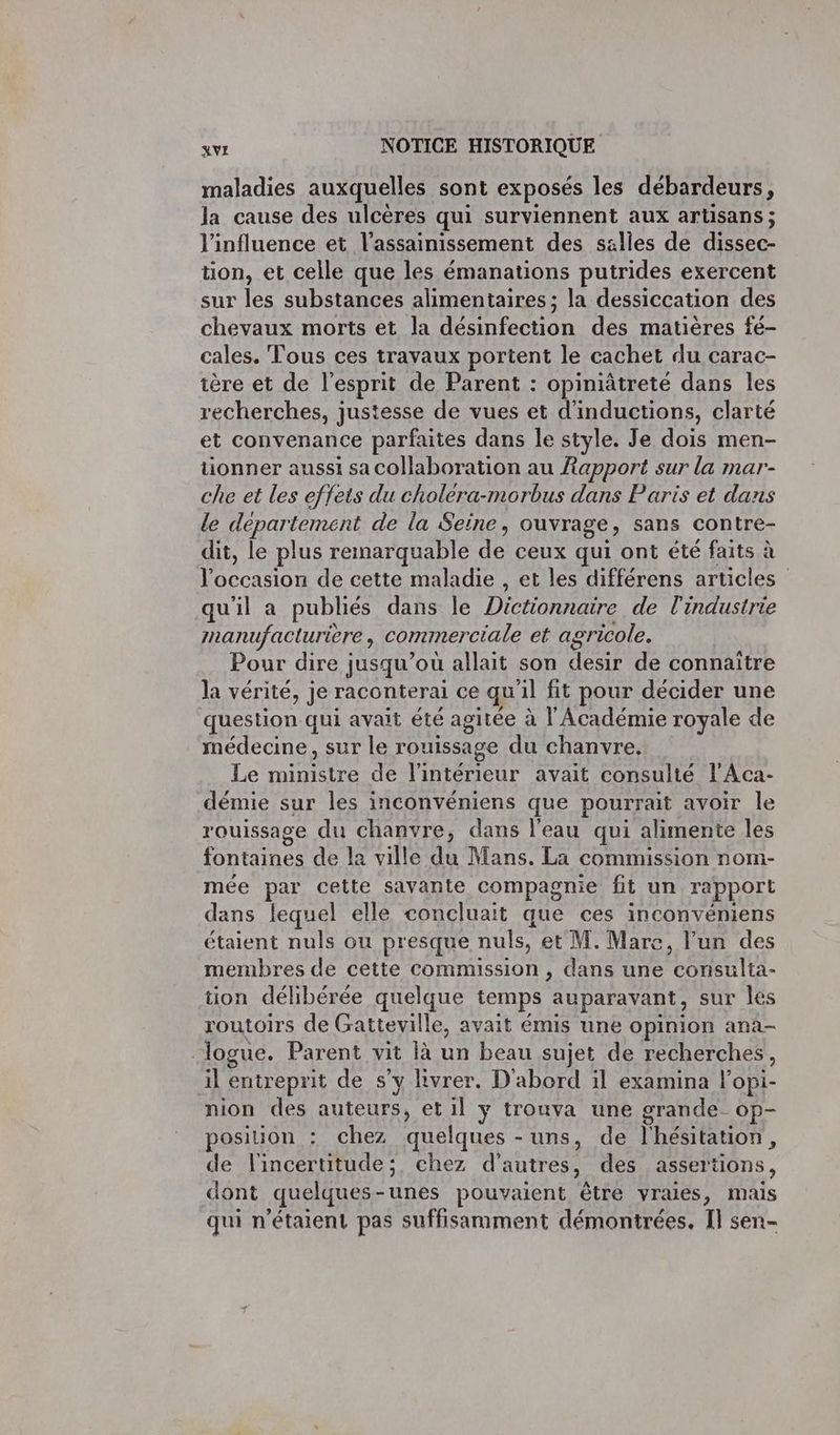 maladies auxquelles sont exposés les débardeurs, la cause des ulcères qui surviennent aux artisans ; l'influence et l'assainissement des salles de dissec- tion, et celle que les émanations putrides exercent sur les substances alimentaires ; la dessiccation des chevaux morts et la Me iOn des matières fe- cales. Tous ces travaux portent le cachet du carac- tère et de l'esprit de Parent : opiniâtreté dans les recherches, justesse de vues et d'inductions, clarté et convenance parfaites dans le style. Je dois men- tionner aussi sa Collaboration au Rapport sur la mar-- che et les effets du cholera-morbus dans Paris et dans le département de la Seine, ouvrage, sans contre- dit, le plus remarquable de ceux qui ont été faits à Don de cette maladie , et les différens articles qu'il a publiés dans le De de l'industrie manufacturière , commerciale et agricole. Pour dire jusqu'où allait son desir de connaitre la vérité, je raconterai ce qu al fit pour décider une question qui avait été agitée à l'Académie royale de médecine, sur le rouissage du chanvre. Le HUE de l'intérieur avait consulté l’Aca- démie sur les inconvéniens que pourrait avoir le rouissage du chanvre, dans l'eau qui alimente les fontaines de la ville du Mans. La commission nom- mée par cette sayante compagnie fit un rapport dans lequel elle concluait que ces inconvéniens étaient nuls ou presque nuls, et M. Mare, l'un des membres de cette commission , dans une consulta- tion délibérée quelque temps auparavant, sur les routoirs de Gatteville, avait émis une opinion ana- logue. Parent vit là un beau sujet de recherches, il entreprit de s’y livrer. D'abord il examina l'opi- nion des auteurs, et il y trouva une grande_ op- position : chez quelques -uns, de l'hésitation, de l'incertitude; chez d’autr es, des assertions, dont quelques-unes pouvaient être vraies, mais qui n'étaient pas suffisamment démontrées, Il sen-