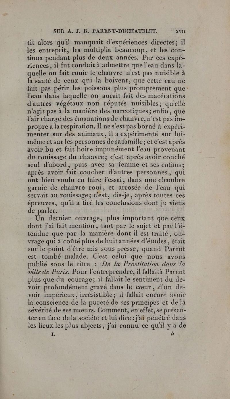 tit alors qu'il manquait d'expériences directes; il les entreprit, les multiplia beaucoup, et les con- tmua pendant plus de deux années. Par ces expé- riences, 1l fut conduit à admettre que l'eau dans la- quelle on fait rouir le chanvre n’est pas nuisible à la santé de ceux qui la boivent, que cette eau ne fait pas périr les poissons plus promptement que l’eau dans laquelle on aurait fait des macérations d'autres végétaux nort réputés nuisibles; qu’elle n’agit pas à la manière des narcotiques ; enfin, que l'air chargé des émanations de chanvre, n’est pas im- propre à la respiration, Il ne s'est pas borné à expéri- menter sur des animaux, il a expérimenté sur lui- même et sur les personnes de sa famille ; et c’est après avoir bu et fait boire impunément l'eau provenant du rouissage du chanvre; c'est après avoir couché seul d'abord, puis avec sa femme et ses enfans; après avoir fait coucher d'autres personnes, qui ont hien voulu en faire l'essai, dans une chambre garnie de chanvre roui, et arrosée de l'eau qui servait au rouissage; c'est, dis-je, après toutes ces épreuves, qu'il a tiré les conclusions dont je viens de parler. Un dernier ouvrage, plus important que ceux dont j'ai fait mention, tant par le sujet et par l’é- tendue que par la manière dont il est traité, ou- vrage qui a coûté plus de huitannées d’études, était sur le point d'être mis sous presse, quand Parent est tombé malade. Cest celui que nous avons publié sous le titre : De la Prostitution dans la ville de Paris. Pour l’entreprendre, il fallaità Parent plus que du courage; il fallait le sentiment du de- voir profondément gravé dans le cœur, d'un de- voir impérieux, irrésistible; il fallait encore avoir la conscience de la pureté de ses principes et de a sévérité de ses mœurs. Comment, en effet, se présen- ter en face dela société et lui dire : j'ai pénétré dans les lieux les plus abjects, j'ai connu ce qu'il y a de I. b ”