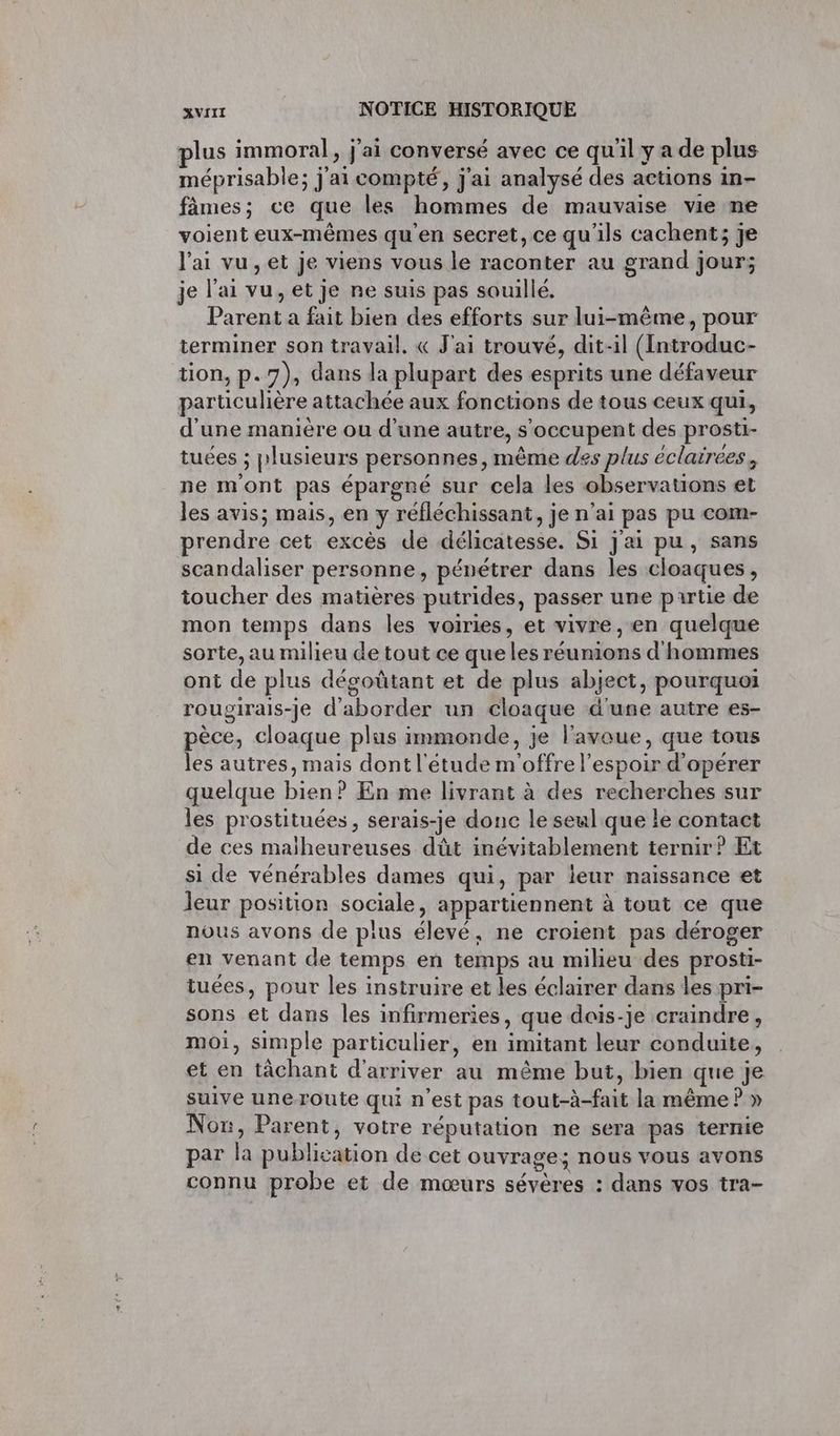 lus immoral, j'ai conversé avec ce qu'il y a de plus méprisable; j'ai compté, j'ai analysé des actions in- fâmes; ce que les hommes de mauvaise vie ne voient eux-mêmes qu'en secret, ce qu'ils cachent; je l'ai vu, et je viens vous le raconter au grand jour; je l'ai vu, et je ne suis pas souillé. Parent a fait bien des efforts sur lui-même, pour terminer son travail. « J'ai trouvé, dit-il (Introduc- tion, p.7), dans la plupart des esprits une défaveur particulière attachée aux fonctions de tous ceux qui, d'une manière ou d’une autre, s'occupent des prosti- tuées ; plusieurs personnes, même des plus éclairées, ne mont pas épargné sur cela les observations et les avis; mais, en y réfléchissant, je n'ai pas pu com- prendre cet excès de délicatesse. Si j'ai pu, sans scandaliser personne, pénétrer dans les cloaques , toucher des matières putrides, passer une partie de mon temps dans les voiries, et vivre , en quelque sorte, au milieu de tout ce que les réunions d'hommes ont de plus dégoûtant et de plus abject, pourquoi rougirais-je d'aborder un cloaque d'une autre es- pèce, cloaque plus immonde, je l'avoue, que tous les autres, mais dont l'étude m'offre l'espoir d'opérer quelque bien? En me livrant à des recherches sur les prostituées, serais-je donc le seul que le contact de ces maiheureuses dût inévitablement ternir?P Et si de vénérables dames qui, par leur naissance et leur position sociale, appartiennent à tout ce que nous avons de plus élevé, ne croient pas déroger en venant de temps en temps au milieu des prosti- tuées, pour les instruire et les éclairer dans les pri- sons et dans les infirmeries, que dois-je craindre, mOi, simple particulier, en imitant leur conduite, et en tâchant d'arriver au même but, bien que je suive uneroute qui n’est pas tout-à-fait la même ? » Non, Parent, votre réputation ne sera pas ternie par la publication de cet ouvrage: nous vous avons SE: connu probe et de mœurs sévères : dans vos tra-