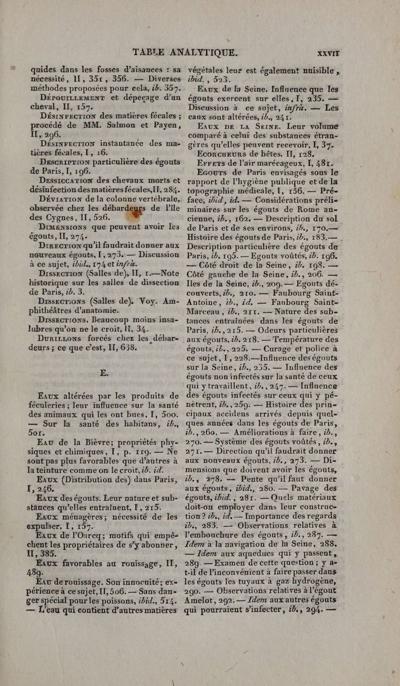 quides dans Les fosses d’aisances : sa nécessité, 11, 35r, 356. — Diverses méthodes proposées pour cela, ib. 557. DérourLremMEnT et dépecage d’un cheval, Il, 155. DésrNrecrion des matières fécales ; procédé de MM. Salmon et Payen, Il, 206. DÉSINFECTION instantanée des ma- tières févales, I, 16. DescrieTron particulière des égouts de Paris, I, 196. Dessrccarion des chevaux morts et désinfection des matières fécales,[E, 284. Dévrarion de la colonne vertébrale, observée chez les ne de Pile des Cygnes, II, 526. ” Drmensrons que peuvent avoir Les égouts, II, 274. Drrecrron qu’il faudrait donner aux nouveaux égouts, 1,275. — Discussion à ce sujet, ibid, 174 et infra. Drssecrion (Salles de), Il, r.—Note historique sur les salles de dissection de Paris, cb. 3. Drssecrions (Salles de). Voy. Am- phithéâtres d'anatomie. Drssecriows. Beaucoup moins insa- lubres qu’on ne le croit, IE, 34. DurirrLows forcés chez les débar- deurs ; ce que c’est, II, 638. E. Eaux altérées par les produits de féculeries ; leur influence sur la santé des animaux qui les ont bues, I, 500. — Sur la santé des habitans, 4. 5or. Eau de la Bièvre; propriétés phy- siques et chimiques, I, p. 119. — Ne sont pas plus favorables que d’autres à la teinture comme on le croit, 16. id. Eaux (Distribution des) dans Paris, Ï, 246. Eaux des égouts. Leur nature et sub- stances qu’elles entraînent, [, 215. Eaux ménagères; nécessité de les expulser, !, 157. Eaux de l'Ourcq; motifs qui empê- chent les propriétaires de s’y abonner, I, 385. Eaux favorables au rouissage, IE, 439. Eat derouissage. Son innocuité; ex= périence à ce sujet, Il, 506. — Sans dan- ger spécial pour les poissons, &6ëd., 514. — L'eau qui contient d’autres matières XXVIE végétales leur est également nuisible , ibid, , 523. Eawx de la Seine. Influence que les égouts exercent sur elles, I, 235. — Discussion à ce sujet, infr&. — Les caux sont altérées, 20., 241. Eaux DE LA Seine. Leur volume comparé à celui des substances étran- gères qu’elles peuvent recevoir, I, 37. Ecorcxeurs de bêtes. IL, 128. Errers de l'air marécageux, I, 481. Ecowrs de Paris envisagés sous le rapport de l'hygiène publique et de la topographie médicale, [, 156. — Pré- face, sbid, id. — Considérations préli- minaires sur les égouts de Rome an- cienne, 4b., 162. — Description du sol de Paris et de ses environs, £b., 170.— Histoire des égouts de Paris, ib., 183.— . Description particuhère des égouts de Paris, b, 195. — Egouts voûtés, 6. 196. — Côté droit de la Seine, &b. 198. — Côté gauche de la Seine, 16., 206. — Iles de la Seine, :b., 209.— Egouts dé- couverts, 2b., 210. — Faubourg Saint- Antoine, 2b., id, — Faubourg Saint- Marceau, 4b., 211. -— Nature des sub- tances entraînées dans les égouts de Paris, 2h. ,215. — Odeurs particulières aux égouts, &b. 218. — Température des égouts, ie.,225. — Curage et police à ce sujet, [, 228.—Influence des égouts sur la Seine, ip., 255. — Influence des égouts non infectés sur la santé de ceux qui ytravaillent, 5h. ,245. — Influence des égouts infectés sur ceux qui y pé- nétrent, &6.,250. — Histoire des prin- cipaux accidens arrivés depuis quel- ques années dans les égouts de Paris, :b., 260. — Améliorations à faire, c2., 270.— Système des égouts voûtés, 2b., 291. — Direction qu’il faudrait donner aux nouveaux égouts, &0., 273, — Di- mensions que doivent avoir les égouts, 1b., 278. — Pente qu’il faut donner aux égouts, &id., 280. — Pavage des égouts, chid., 281. — Quels matériaux doit-on employer dans leur construc- tion ? &b., id. — Importance des regards ib., 283. — Observations relatives à l'embouchure des égouts, ib., 287. — Idem à la navigation de la Seine, 288. — Idem aux aqueducs qui y passent, 289. — Examen de cette question ; y a- t-il de l'inconvénient à faire passer dans les égouts les tuyaux à gaz hydrogène, 290. — Observations relatives à l'égout Amelot, 292.— Idem aux autres égouts qui pourraient s’infecter, éd, 294. —