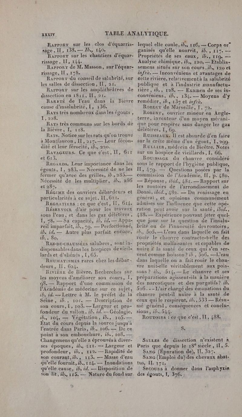 Rarporr sur les clos d'équarris- sage , II, 138.— Ib., 140. Rapport sur les chantiers d’équar- rissage , IT, 144. ’ Raprorr de M. Masson, sur l’équar- rissage, IT, 178. Rarrorr-du conseil de salubrité, sur les salles de dissection, IL, 27. Rarporr sur les amphithéâtres de dissection en 1811, IL, 21, RaresTÉ de l’eau dans la Bièvre cause d’insalubrité, L, 136. Ras très nombreux dans les égouts , LE, 226. Rars très communs sur les bords de la Bièvre, I, 118. Rars. Notice sur les rats qu’on trouve à Montfaucon, IT, 219.— Leur fécon- dité et leur férocité, 4b., 220. RavaGEeurs. Ce que c’est, Il, Grx et 613. Recarps. Leur importance dans les égouts, [, 283, — Nécessité de ne les fermer qu'avec des grilles, 0., 285.— Nécessité de les multiplier, 2, 286 et 287, w RÉGIME des ouvriers débardeurs et particularités à ce sujet, I[,62r. Recrarienrs : ce que c'est, 11, 614. RÉSERVOIR d'air pour les travaux sous l’eau, et dans les gaz délétères , 1, 78. — Sa capacité, :. id, — Appa- reil imparfait, 2b., 70. — Perfectionné, ip. id, — Autre plus parfait encore, ib,, 80. Rez-DE-cHAUSSÉES salubres, sont in- dispensables dans les hospices de vieil- lards et d’aliénés , 1,65. _ Raumarismes rares chez les débar- deurs , IL, 624. Rivière de Bièvre, Recherches sur les moyens d'améliorer son cours, f, 9$.— Rapport d’une commission de l’Académie de médecine sur ce sujet, :b. id. — Lettre à M. le préfet de la Seine , 1b., 10r. — Description de son cours, Î, 103.— Largeur et pro- fondeur du vallon, £b. id. — Géologie, ib., 104, — Végétation, id, 105.— État du cours depuis la source jusqu’à l'entrée dans Paris, &amp;b., 106, — De ce point à son embouchure, ib., 108. — Changemens qu’elle a éprouvés à diver- ses époques, 4b., &amp;11. —- Largeur et profondeur, ib,, 112. —Rapidité de son courant,:b., 113. — Masse d’eau qu'elle fournit, 2b., 1 14. — Inondations qu’elle cause, &amp;b, id. — Disposition de son lit, 4b., 115, — Nature du fondsur 2 4 LA lequel elle coule, ib., 116. — Corps or” ganisés qu’elle nourrit, 20. , 117. — Propriétés de ses eaux, ib., 119. — Analyse chimique, &amp;b., 120. — Etablis- semens situés sur son cours .ib., 120 et infrà. — Inconvéniens et avantages de cette riviere, relativement à la salubrité publique et à l’industrie manufactu- lière, &amp;,, 128. — Examen de ses in- convéniens, 2p., 134. — Moyens d'y remédier, &amp;b., 157 ct infra. Rogerr de Marseille, I, 72. RoBerT, ouvrier mineur en Argle- terre, inventeur d’un moyen mécani- que pour respirer sans danger les gaz délétères, I, 69. Rursseaux. Il est absurde d’en faire sur la crête même d’un égout, I, 209. RuLriER, médecin de Bicétre. Notes sur un hospice de vieillards, I, 66. Rouissace du chanvre considéré sous le rapport de l'hygiène publique, IT, 479: — Questions posées par la commission de l’Académie, IT, p. 480. — Réponse, ibid., 48r.— Rapport sur les routoirs de l'arrondissement de Douai, ibid., 482. — Du rouissage en générat , et opiaions communément admises sur l'influence que cette opé- ration peut avoir sur la sante, zhid., 438.— Expérience pouvant jeter quel- que jour sur la question de l’insalu- brité ou de l’innocuité désroutoirs, tb, 505.— L'eau dans laquelle on fait rouir le chanvre contracte-t-elle des propriétés malfaisantes et capables de nuire à la santé de ceux qui s’en ser- vent comme boisson? :b., 506. —L’eau dans laquelle on a fait rouir le chan- vre nuit-elle véritablement aux pois- sons ? 5), b14.— Le chanvre et ses préparations agissent-ils à la manière des narcotiques et des purgatifs? 5h. 526 ,--1'air chargé des émanations du chanvre peut-il nuire à la santé de ceux qui le respirent, 40. , 533 — Résu- mé général, conséquences et eonclu- sions , 4b., 54%. | Rourorrs : ce que c’est, Il, 488. S. SArLEs de dissection n'existent à Paris que depuis le 18° siècle , 1T, 5. SanG (Épuration de), Il, 327. Saxe (Emploi du) des chevaux abat- tus, II. 191. a Secours à donner dans l'asphyxie des égouts, 1, 376. .