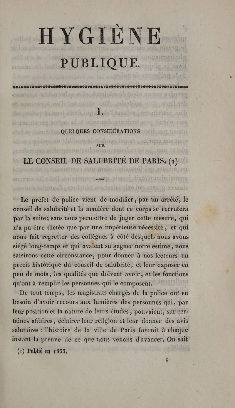 HYGIÈNE PUBLIQUE. Der cie 0cretocctéeroretecosaesierocpoSceceuctS sm er iacoree 1. QUELQUES CONSIDÉRATIONS SUR LE CONSEIL DE SALUBRITÉ DE PARIS, (r) ns Le préfet de police vient de modifier, par un arrêté, le conseil de salubrité et la manière dont ce corps se recrutera par la suite; sans nous permettre de juger cette mesure, qui n’a pu être dictée que par une impérieuse nécessité, et qui nous fait regretter des collègues à côté desquels nous avons siégé long-temps et qui avaient su gagner notre estime, nous Saisirons cette circonstance, pour donner à nos lecteurs un précis historique du conseil de salubrité, et leur exposer en peu de mots, les qualités que doivent avoir, et les fonctions qu'ont à remplir les personnes qui le composent. De tout temps, les magistrats chargés de la police ont eü besoin d’avoir recours aux lumières des personnes qui, par leur position et la nature de leurs études, pouvaient, sur cer- taines affaires, éclairer leur religion et leur donner des avis salutaires : l’histoire de la ville de Paris fournit à chaque instant la preuve de ce que nous venons d'avancer, On sait