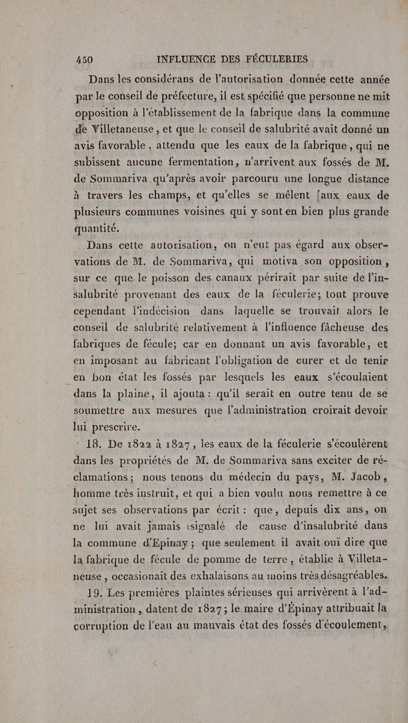Dans les considérans de l’autorisation donnée cette année par le conseil de préfecture, il est spécifié que personne ne mit opposition à l'établissement de la fabrique dans la commune de Villetaneuse , et que le conseil de salubrité avait donné un avis favorable , attendu que les eaux de la fabrique, qui ne subissent aucune fermentation, w’arrivent aux fossés de M. de Sommariva qu'après avoir parcouru une longue distance à travers les champs, et qu’elles se mélent faux eaux de plusieurs communes voisines qui y sont en bien plus grande quantité. = Dans cette autorisation, on n’eut pas égard aux obser- vations de M. de Sommariva, qui motiva son opposition, sur ce que le poisson des canaux périrait par suite de l’in- salubrité provenant des eaux de la féculerie; tout prouve cependant jindécision dans laquelle se trouvait alors le conseil de salubrité relativement à l'influence fâcheuse des fabriques de fécule; car en donnant un avis favorable, et en imposant au fabricant l'obligation de curer et de tenir en bon état les fossés par lesquels les eaux s’écoulaient dans la plaine, il ajouta : qu’il serait en outre tenu de se soumettre aux mesures que l'administration croirait devoir lui prescrire. 18. De 1822 à 1827, les eaux de la féculerie s’écoulèrent dans les propriétés de M. de Sommariva sans exciter de ré- clamations; nous tenons du médecin du pays, M. Jacob, homme très instruit, et qui a bien voulu nous remettre à ce sujet ses observations par écrit: que, depuis dix ans, on ne lui avait jamais isigralé de cause d’insalubrité dans la commune d’'Epinay ; que seulement il avait oui dire que la fabrique de fécule de pomme de terre, établie à Villeta- neuse , occasionait des exhalaisons au moins très désagréables. 19. Les premières plaintes sérieuses qui arrivèrent à l’ad- ministration , datent de 1827; le maire d’Épinay attribuait Ja corruption de l’eau au mauvais état des fossés d'écoulement,