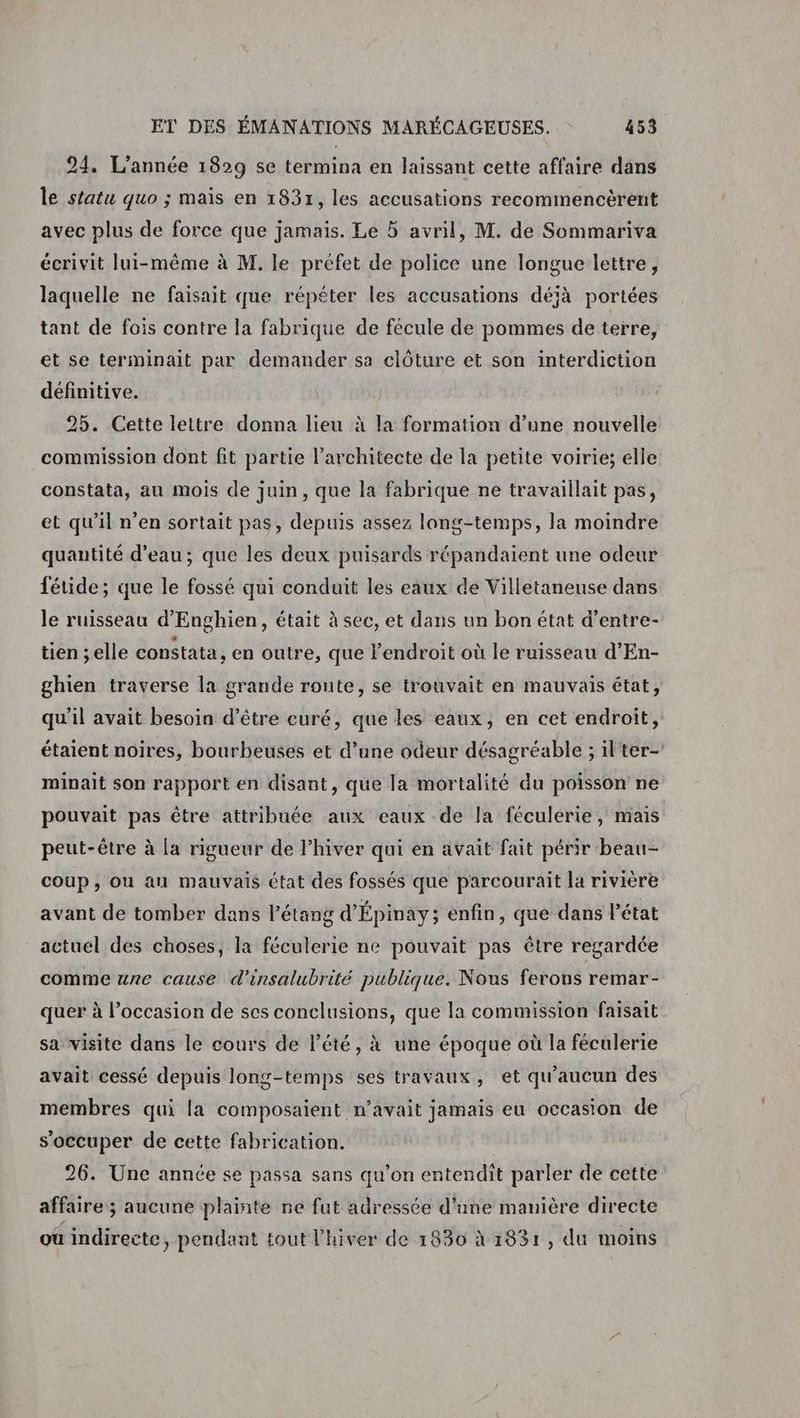 24. L'année 1829 se termina en laissant cette affaire dans le statu quo ; maïs en 1831, les accusations recommencérent avec plus de force que jamais. Le à avril, M. de Sommariva écrivit lui-même à M. le préfet de police une longue lettre, laquelle ne faisait que répéter les accusations déjà portées tant de fois contre la fabrique de fécule de pommes de terre, et se terminait par demander sa clôture et son interdiction définitive. 25. Cette lettre donna lieu à la formation d’une nouvelle commission dont fit partie l'architecte de la petite voirie; elle constata, au mois de juin, que la fabrique ne travaillait pas, et qu'il n’en sortait pas, depuis assez long-temps, la moindre quantité d’eau; que les deux puisards répandaient une odeur fétide; que le fossé qui conduit les eaux de Villetaneuse dans le ruisseau d’'Enghien, était à sec, et dans un bon état d’entre- tien ;elle constata, en outre, que l'endroit où le ruisseau d'En- ghien traverse la grande route, se trouvait en mauvais état, qu'il avait besoin d’être euré, que les eaux, en cet endroit, étaient noires, bourbeuses et d’une odeur désagréable ; il'ter- minait son rapport en disant, que la mortalité du poisson ne pouvait pas être attribuée aux eaux de la féculerie, mais peut-être à [a rigueur de Phiver qui en avait fait périr beau- coup, ou au mauvais état des fossés que parcouraïit la rivière avant de tomber dans l'étang d'Épinay; enfin, que dans l’état actuel des choses, la féculerie ne pouvait pas être regardée comme une cause d'insalubrité publique. Nous ferons remar- quer à l’occasion de ses conclusions, que la commission faisait sa visite dans le cours de l'été, à une époque où la féculerie avait cessé depuis long-temps ses travaux, et qu'aucun des membres qui la composaient n'avait jamais eu occasion de s'occuper de cette fabrication. 26. Une année se passa sans qu’on entendit parler de cette affaire; aucune plainte ne fut adressée d'une manière directe où indirecte, pendant tout l'hiver de 1830 à 1831, du moins