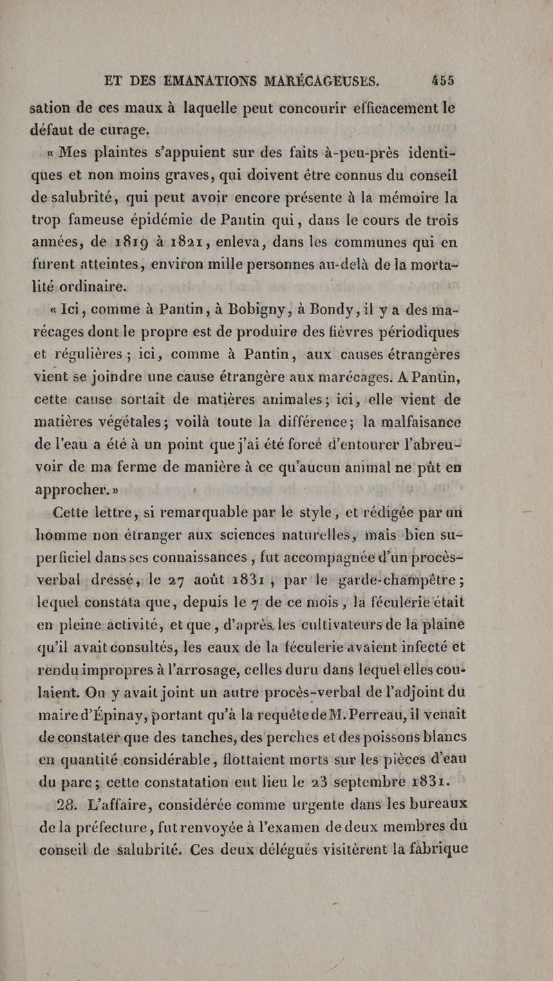 sation de ces maux à laquelle peut concourir efficacement le défaut de curage. | « Mes plaintes s'appuient sur des faits à-peu-près identi- ques et non moins graves, qui doivent être connus du conseil de salubrité, qui peut avoir encore présente à la mémoire la trop fameuse épidémie de Pantin qui, dans le cours de trois années, de 1819 à 1821, enleva, dans les communes qui en furent atteintes, environ mille personnes au-delà de la morta- lité ordinaire. « Ici, comme à Pantin, à Bobigny, à Bondy, il y a des ma- récages dont le propre est de produire des fièvres périodiques et régulières ; ici, comme à Pantin, aux causes étrangères vient se joindre une cause étrangère aux marécages. À Pantin, cette cause sortait de matières animales; ici, elle vient de matières végétales; voilà toute la différence; la malfaisance de l’eau a été à un point que j'ai été forcé d’entourer l’abreu- voir de ma ferme de manière à ce qu'aucun animal ne püt en approcher. » Cette lettre, si remarquable par le style, et rédigée par un homme non étranger aux sciences naturelles, mais bien su- per ficiel dans ses connaissances , fut accompagnée d’un procès- verbal dressé, le 27 août 18371, par le garde-champètre ; lequel constata que, depuis le 7 de ce mois , la féculérie était en pleine activité, et que , d’après les cultivateurs de la plaine qu’il avait consultés, les eaux de la féculerie avaient infecté et rendu impropres à l’arrosage, celles duru dans lequel elles cou- laient. On y avait joint un autre procès-verbal de l’adjoint du maire d’Épinay, portant qu’à la requête de M. Perreau, il venait de constatérque des tanches, des perches et des poissons blancs en quantité considérable, flottaient morts sur les pièces d’eau du parc; cette constatation eut lieu le 23 septembre 1831. 28. L'affaire, considérée comme urgente dans Îles bureaux de la préfecture, futrenvoyée à l'examen de deux membres du conseil de $Salubrité. Ces deux délégués visitèrent la fabrique