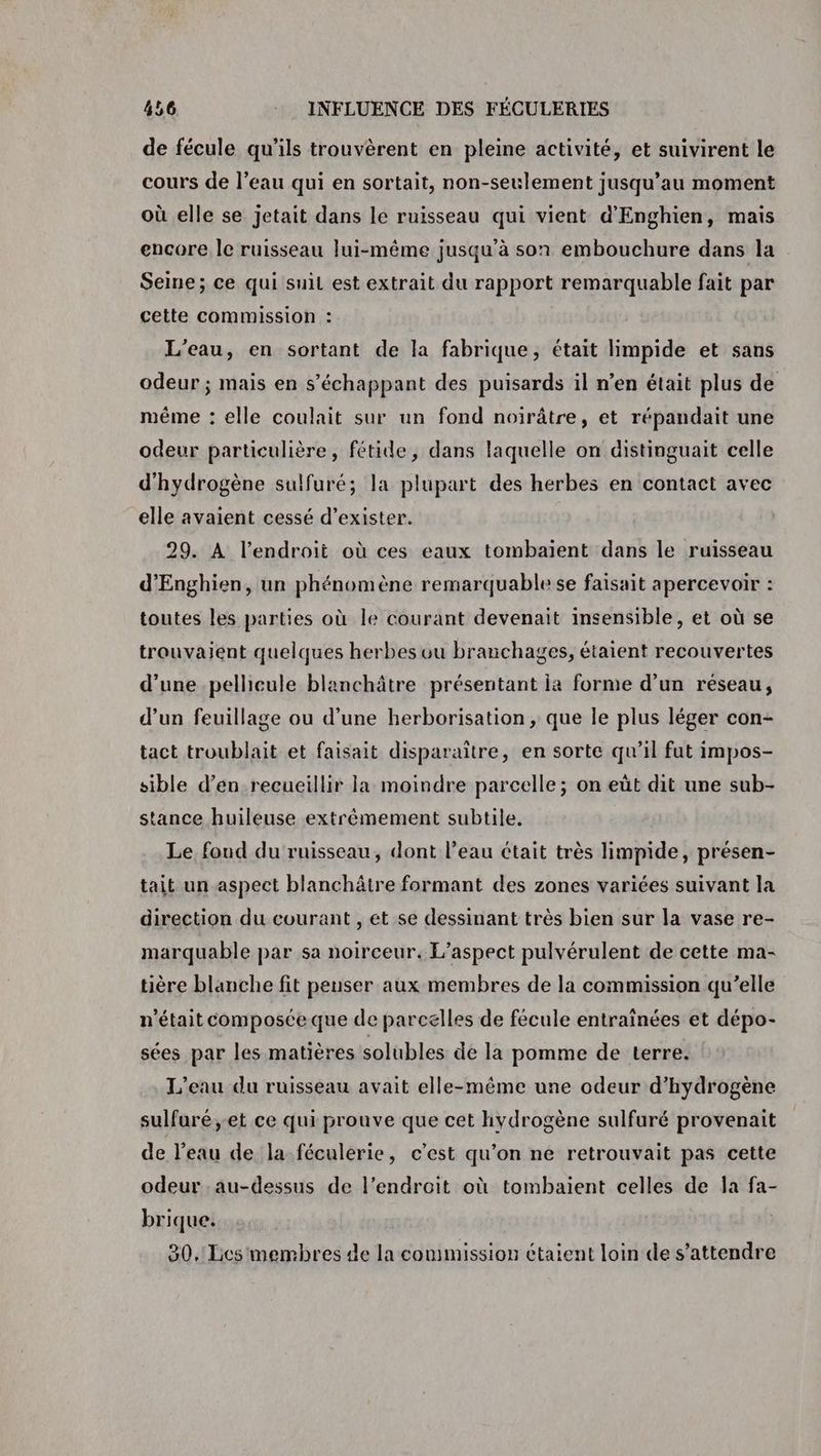de fécule qu’ils trouvèrent en pleine activité, et suivirent le cours de l’eau qui en sortait, non-seulement jusqu’au moment où elle se jetait dans le ruisseau qui vient d'Enghien, mais encore le ruisseau lui-même jusqu’à son embouchure dans la Seine; ce qui suil est extrait du rapport remarquable fait par cette commission : L'eau, en sortant de la fabrique, était limpide et sans odeur ; mais en s’échappant des puisards il n’en était plus de méme : elle coulait sur un fond noirâtre, et répandait une odeur particulière, fétide, dans laquelle on distinguait celle d'hydrogène sulfuré; la plupart des herbes en contact avec elle avaient cessé d'exister. 29. À l'endroit où ces eaux tombaïent dans le ruisseau d’'Enghien, un phénomène remarquable se faisait apercevoir : toutes les parties où le courant devenait insensible, et où se trouvaient quelques herbes ou branchages, étaient recouvertes d’une pellicule blanchâtre présentant ia forme d’un réseau, d’un feuillage ou d’une herborisation , que le plus léger con- tact troublait et faisait disparaître, en sorte qu’il fut impos- sible d’en recueillir la moindre parcelle; on eût dit une sub- stance huileuse extrêmement subtile. Le foud du ruisseau, dont l’eau était très limpide, présen- tait un aspect blanchâtre formant des zones variées suivant la direction du courant , ét se dessinant très bien sur la vase re- marquable par sa noirceur. L'aspect pulvérulent de cette ma- tière blanche fit peuser aux membres de la commission qu’elle n’était composée que de parcelles de fécule entraïnées et dépo- sées par les matières solubles de la pomme de terre. L'eau du ruisseau avait elle-même une odeur d'hydrogène sulfuré,-et ce qui prouve que cet hydrogène sulfuré provenait de l’eau de la féculerie, c’est qu’on ne retrouvait pas cette odeur au-dessus de l'endroit où tombaient celles de la fa- brique. 80. Tics membres de la commission étaient loin de s'attendre