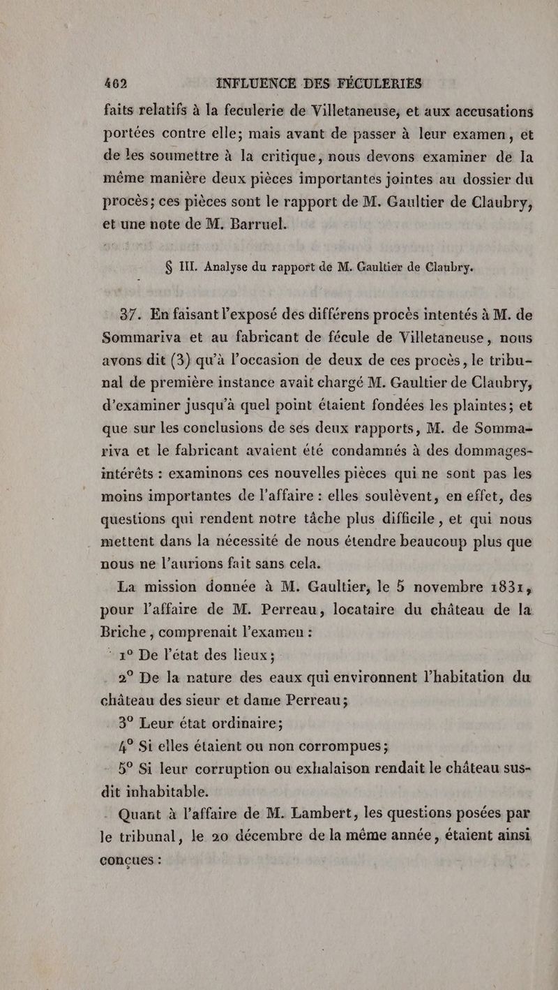 faits relatifs à la feculerie de Villetaneuse, et aux accusations portées contre elle; mais avant de passer à leur examen, et de les soumettre à la critique, nous devons examiner dé la même manière deux pièces importantes jointes au dossier du procès; ces pièces sont le rapport de M. Gaultier de Claubry, et une note de M. Barruel. $ IT. Analyse du rapport de M. Gaultier de Claubry. 37. En faisant l'exposé des différens procès intentés à M. de Sommariva et au fabricant de fécule de Villetaneuse, nous avons dit (3) qu’à l’occasion de deux de ces procès, le tribu- nal de première instance avait chargé M. Gaultier de Claubry, d'examiner jusqu'à quel point étaient fondées les plaintes; et que sur les conclusions de ses deux rapports, M. de Somma- riva et le fabricant avaient été condamnés à des dommages- intérêts : examinons ces nouvelles pièces qui ne sont pas les moins importantes de l'affaire : elles soulèvent, en effet, des questions qui rendent notre tâche plus difficile, et qui nous mettent dans la nécessité de nous étendre beaucoup plus que nous ne l’aurions fait sans cela. La mission donnée à M. Gaultier, le novembre 1831, pour l'affaire de M. Perreau, locataire du château de la Briche , comprenait l’examen : * 19 De l'état des lieux; 2° De la nature des eaux qui environnent l'habitation du château des sieur et dame Perreau; 3° Leur état ordinaire; 4° Si elles étaient ou non corrompues ; 5° Si leur corruption ou exhalaison rendait le château sus- dit inhabitable. . Quant à l'affaire de M. Lambert, les questions posées par le tribunal, le 20 décembre de la même année, étaient ainsi CONÇUES :