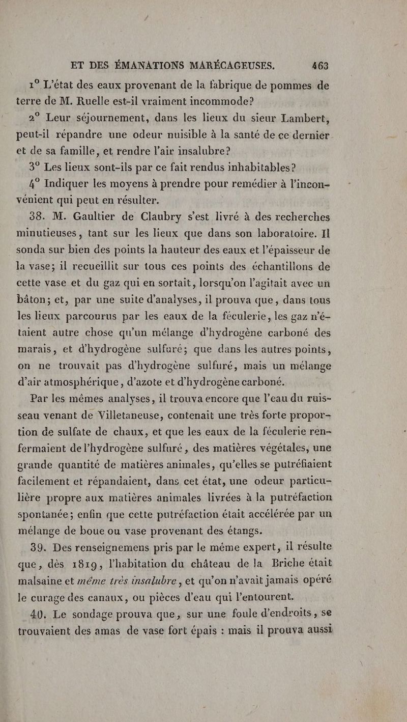 1° L'état des eaux provenant de la fabrique de pommes de terre de M. Ruelle est-il vraiment incommode? 2° Leur séjournement, dans les lieux du sieur Lambert, peut-il répandre une odeur nuisible à la santé de ce dernier et de sa famille, et rendre l’air insalubre? 3° Les lieux sont-ils par ce fait rendus inhabitables ? 4° Indiquer les moyens à prendre pour remédier à l’incon- vénient qui peut en résulter. 38. M. Gaultier de Claubry s’est livré à des recherches minutieuses, tant sur les lieux que dans son laboratoire. Il sonda sur bien des points la hauteur des eaux et l’épaisseur de la vase; il recueillit sur tous ces points des échantillons de cette vase et du gaz qui en sortait, lorsqu'on l’agitait avec un bâton; et, par une suite d'analyses, il prouva que, dans tous les lieux parcourus par les eaux de la féculerie, les gaz n’é- taient autre chose qu'un mélange d'hydrogène carboné des marais, ét d'hydrogène sulfuré; que dans les autres points, on ne trouvait pas d'hydrogène sulfuré, mais un mélange d’air atmosphérique, d’azote et d'hydrogène carboné. Par les mêmes analyses, il trouva encore que l’eau du ruis- seau venant de Villetaneuse, contenait une très forte propor- tion de sulfate de chaux, et que les eaux de la féculerie ren- fermaient de l'hydrogène sulfuré , des matières végétales, une grande quantité de matières animales, qu’elles se putréfiaient facilement et répandaient, dans cet état, une odeur particu- lière propre aux matières animales livrées à la putréfaction spontanée; enfin que cette putréfaction était accélérée par un mélange de boue ou vase provenant des étangs. 39. Des renseignemens pris par le même expert, il résulte que, dès 1819, l'habitation du château de la Briche était malsaine et méme très insalubre , et qu’on n'avait jamais opéré le curage des canaux, ou pièces d’eau qui l'entourent. 40, Le sondage prouva que, sur une foule d’endroits, se trouvaient des amas de vase fort épais : mais il prouva aussi