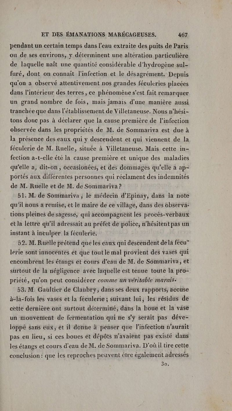 pendant un certain temps dans l’eau extraite des puits de Paris ou de ses environs, y déterminent une altération particulière de laquelle naît une quantité considérable d'hydrogène sul- furé, dont on connait l'infection et le désagrément. Depuis qu'on a observé attentivement nos grandes féculeries placées dans l’intérieur des terres , ce phénomène s’est fait remarquer un grand nombre de fois, mais jamais d’une manière aussi tranchée que dans l'établissement de Villetaneuse. Nous n’hési- tons donc pas à déclarer que la cause première de l'infection observée dans les propriétés de M. de Sommariva est due à la présence des eaux qui y descendent et qui viennent de la féculerie de M. Ruelle, située à Villetaneuse. Mais cette in- fection a-t-elle été la cause première et unique des maladies qu'elle a, dit-on, occasionées, et des dommages qu’elle a ap- portés aux différentes personnes qui réclament des indemnités de M. Ruelle et de M. de Sommariva ? 51. M. de Sonimariva ; le médecin d’Epinay, dans la note qu'il nous a remise, et le maire de ce village, dans des observa: tions pleines de sagesse, qui accompagnent les procès-verbaux et la lettre qu’il adressait au préfet de police, n’hésitent pas un instant à inculper la féculerie. 52. M. Rüëlle prétend que les éaux qui descendent dela fécu” lerie sont innocéntés ét que tout le mal provient des vases qui encombrent les étangs et cours d’eau de M. de Sommariva, et surtout de la négligence avec laquelle est tenue toute la pro- priété, qu’on peut considérer comme un véritable marais: 53. M. Gaultier de Claubry, dans ses deux rapports, accuse à-la-fois les vases et la féculerie ; suivant lui, les résidus de cette dernière ont surtout déterminé, dans la boue et la vase un mouvement de fermentation qui ne sy serait pas déve- loppé sans eux, ét il donne à penser que l'infection n'aurait pas eu lieu, si ces boues êt dépôts n'avaient pas existé dans les étangs et cours d’eau de M. de Sommariva. D'où il tire cette conclusion: que les reproches peuvent être également adressés 30.