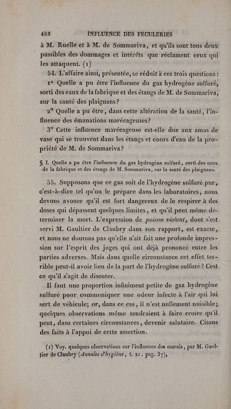 à M. Ruelle et à M. de Sommariva, et qu’ils sont tous deux passibles des dommages et intérêts que réclament ceux qui les attaquent. (1) 54. L'affaire ainsi, présentée, se réduit à ces trois questions : 1° Quelle a pu être l'influence du gaz hydrogène sulfuré, sorti des eaux de la fabrique et des étangs de M. de Sommariva, sur la santé des plaignans ? 2° Quelle a pu étre, dans cette altération de la santé, l’in- fluence des émanations marécageuses? 3° Cette influence marécageuse est-elle due aux amas de vase qui se trouvent dans les étangs et cours d’eau de la pro- priété de M. de Sommariva? $ I. Quelle a pu étre l'influence du gaz hydrogène sulfuré, sorti des eaux de la fabrique et des étangs de M. Sommariva, sur la santé des plaignans. 55. Supposons que ce gaz soit de l'hydrogène sulfuré pur, c'est-à-dire tel qu’on le prépare dans les laboratoires, nous devons avouer qu'il est fort dangereux de le respirer à des doses qui dépassent quelques limites, et qu’il peut même dé- terminer la mort. L'expression de poison violent, dont s'est servi M. Gaultier de Claubryÿ dans son rapport, est exacte, et nous ne doutons pas qu’elle n’ait fait une profonde impres- sion sur l'esprit des juges qui ont déjà prononcé entre les parties adverses. Mais dans quelle circonstance cet effet ter- rible peut-il avoir lieu de la part de l'hydrogène sulfuré? Cest ce qu'il s'agit de discuter. Il faut une proportion infiniment petite de gaz hydrogène sulfuré pour communiquer une odeur infecte à l’air qui lui sert de véhicule; or, dans ce cas, il n’est nullement nuisible; quelques observations même tendraient à faire croire qu'il peut, dans certaines circonstances, devenir salutaire. Citons des faits à l’appui de cette assertion. (1) Voy, quelques observations sur l'influence des marais, par M. Ganl- lier de Claubry (Annales d'hygiène, t, xr, pag. 37)