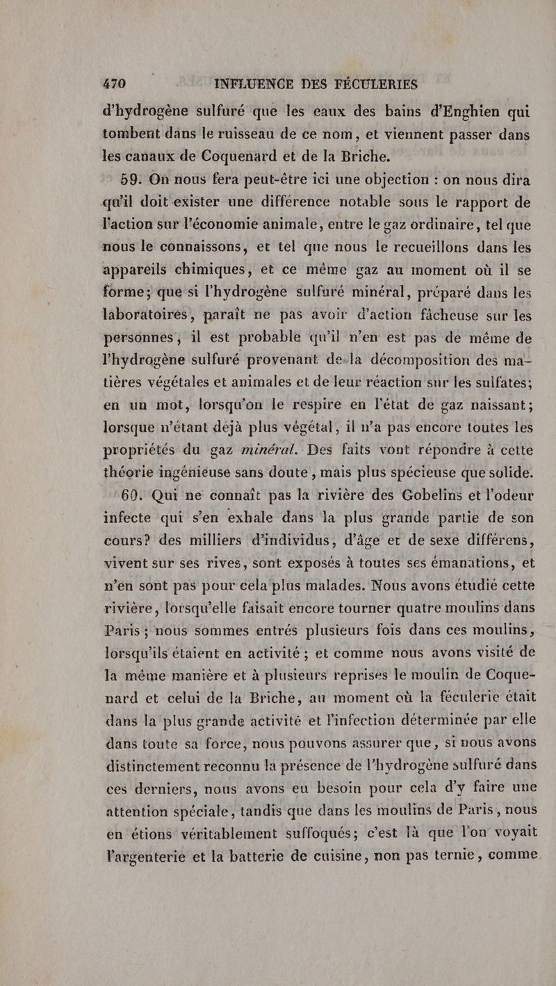 d'hydrogène sulfuré que les eaux des bains d’Enghien qui tombent dans le ruisseau de ce nom, et viennent passer dans les canaux de Coquenard et de la Briche. 59. On nous fera peut-être ici une objection : on nous dira qu'il doit exister une différence notable sous le rapport de l'action sur l’économie animale, entre le gaz ordinaire, tel que nous le connaissons, et tel que nous le recueillons dans les appareils chimiques, et ce même gaz au moment où il se forme; que si l'hydrogène sulfuré minéral, préparé dans les laboratoires, paraît ne pas avoir d’action fâcheuse sur les personnes, il est probable qu’il n’en est pas de même de l'hydrogène sulfuré provenant de.la décomposition des ma- tières végétales et animales et de leur réaction sur les sulfates; en un mot, lorsqu'on le respire en l'état de gaz naissant; lorsque n'étant déjà plus végétal, il n’a pas encore toutes les propriétés du gaz minéral. Des faits vont répondre à cette théorie ingénieuse sans doute , mais plus spécieuse que solide. 60. Qui ne connaît pas la rivière des Gobelins et l'odeur infecte qui s’en exhale dans la plus grande partie de son cours? des milliers d'individus, d'âge et de sexe différens, vivent sur ses rives, sont exposés à toutes ses émanations, et n’en sont pas pour cela plus malades. Nous avons étudié cette rivière, lorsqu'elle faisait encore tourner quatre moulins dans Paris ; nous sommes entrés plusieurs fois dans ces moulins, lorsqu'ils étaient en activité ; et comme nous avons visité de la même manière et à plusieurs reprises le moulin de Coque- nard et celui de la Briche, au moment où la féculerie était dans la plus grande activité et l'infection déterminée par elle dans toute sa force, nous pouvons assurer que, Si nous avons distinctement reconnu la présence de l'hydrogène sulfuré dans ces derniers, nous avons eu besoin pour cela d'y faire une attention spéciale, tandis que dans les moulins de Paris, nous en étions véritablement suffoqués; c’est là que l'on voyait l'argenterie et la batterie de cuisine, non pas ternie, comme