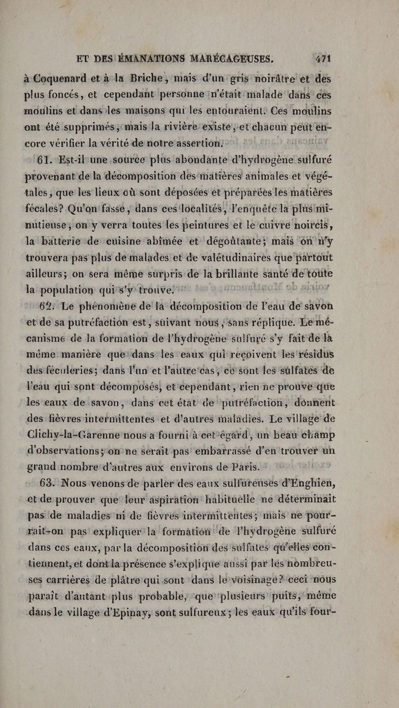 à Coquenard et à la Briche, mais d’un gris noirâtre et des plus foncés, et cependant personne :n'était malade dans ces moulins et dans les maisons qui les entouraïent: Ces moulins ont été supprimés mais la rivière existe et chacun peut'en- core vérifier la vérité de notre assertion! 61. Est-il une source plus abondante d'hydrogène sulfuré provenant de la décomposition désmätières animales et végé- tales ; que les lieux où sont déposées ét préparées les matières fécales? Qu'on fasse ; dans ces'localités, l'enquête la plus mi- nuütieuse, ony verra toutes les peintures et le cuivre noircis, la batterie de cuisine abîmée et dégoûtante; mais on n'y trouvera pas plus dé malades et de valétudinaires que partout ailleurs; on sera même surpris de la DEAR santé de toute la population qui s'y trouve! ol 6: Le phénomène de la décomposition de l’eau de savon et de sa putréfaction est, suivant nous ; sans réplique. Le mé- canisme de la formation de l’hydrogène sulfuré s’y fait de la méme manière que’dans les eaux qui reçoivent les résidus dés féculeries; dans l'un et l'autre‘cas, eë $ont les sûlfatés de l'eau qui sont décomposés, et cependant, rien ne prouve que les eaux de savon, dans cet état de putréfaction, donnent des fièvres intermittentes et d’autres maladies. Le village de Clichy-la-Garenne nous a fourni à cet-égard, un beau champ d'observations; on ne serait pas! embarrassé d’en trouver un grand nombre d'autres aux environs de Paris. 63. Nous venons de parler des eaux sulfurénses d'Enghien, et de prouver que leur aspiration habituelle ne détérminait pas de maladies ni de fièvres intermittentes; mais ne pour- rait-on pas expliquer la formation de l'hydrogène sulfuré dans ces eaux, par la décomposition des sulfates q'eHés con- tieunent, et dont la présence s'explique aussi par lés nombreu- ses carrières de plâtre qui sont dans le voisinage ? ceci nous paraît d'autant plus probable, que ‘plusieurs puits, même dans le village d’'Epinay, sont sulfureux ; les eaux qu'ils four-