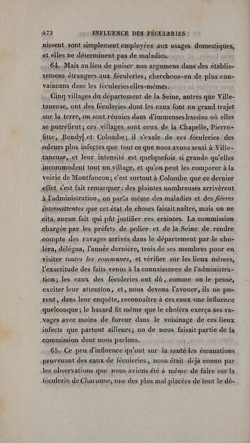 nissent. sont simplement employées-aux usages domestiques, et,elles ne déterminent.pas de maladies: 1:64..Mais au.lieu de puiser nos argumens dans des établis- semens, étrangers aux. féculeries, cherchons-en de plus con- vaincans dans les féculeries elles-mémés. Cinq villages du département.de la Seine, autres que Ville- taneuse, ont,des, féculeries.dont les eaux font un grand trajet sur la terre, ou sont réunies dans d'immenses bassins où elles se .putréfient ; ces. villages, sont ceux. de la Chapelle, Piérre- fitte,, Bondylet Colombe; il s’exale, de ces féculeries des odeurs plus infectes que tout ce que nous avons senti à Ville- taneuse, et leur, intensité est quelquefois, si grande qu’elles incommodent tout un,village, et qu’on peut les comparer à la voirie de Montfaucon; c’est surtout à Colombe que ce dernier effet. s’est fait remarquer : des plaintes nombreuses arrivèrent à l'administration, on paria même des maladies et des févres éntermittentes que cet état. de choses faisait naïtre, mais on ne cit4-aucun fait qui pût justifier ces craintes. La commission chargée par.les préfets de.police et de la Seine de rendre compte des ravages arrivés dans le département par le cho: Jéra, délégua, l’année dernière, trois de ses membres pour en visiter routes les communes, et vérifier sur les lieux mêmes, l'exactitude des faits venus à la connaissance de l’administra- tion; les eaux des féculeries ont dû ,,comme on le pense, exciter leur attention, et, nous devons l'avouer, ils ne pu- rent, dans leur enquête, reconnaître. à ces eaux-une influence quelconque ; le hasard fit même que le choléra exerça ses ra- _vages avec moins de fureur dans le voisinage de ces lieux infects que partout ailleurs; un de nous faisait partie de la commission dont nous parlons. 65... Ce peu. d'influence qu'ont sur la:santéles émanations provevant des.eaux,de féculeries, nous.était déjà connu par les observations que nous avions été à méme: de faire sur la féculerie.de Charonne, une des plus mal placées de tout le dé-