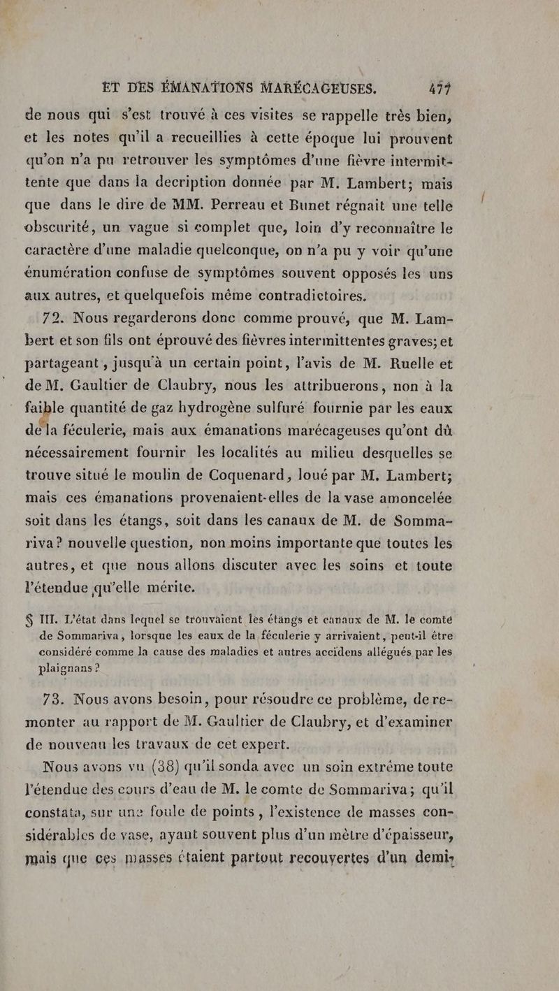 de nous qui s’est trouvé à ces visites se rappelle très bien, et les notes qu'il a recueillies à cette époque lui prouvent qu'on n’a pu retrouver les symptômes d’une fièvre intermit- tente que dans la decription donnée par M. Lambert; mais que dans le dire de MM. Perreau et Bunet régnait une telle obscurité, un vague si complet que, loin d’y reconnaître le caractère d’une maladie quelconque, on n’a pu y voir qu’une énumération confuse de symptômes souvent opposés les uns aux autres, et quelquefois même contradictoires. 72. Nous regarderons donc comme prouvé, que M. Lam- bert et son fils ont éprouvé des fièvres intermittentes graves; et partageant, jusqu'à un certain point, l’avis de M. Ruelle et de M. Gaultier de Claubry, nous les attribuerons, non à la faible quantité de gaz hydrogène sulfuré fournie par les eaux de la féculerie, mais aux émanations marécageuses qu'ont dû nécessairement fournir les localités au milieu desquelles se trouve situé le moulin de Coquenard, loué par M. Lambert; mais ces émanations provenaient-elles de la vase amoncelée soit dans les étangs, soit dans les canaux de M. de Somma- riva ? nouvelle question, non moins importante que toutes les autres, et que nous allons discuter avec les soins et toute l’étendue qu’elle mérite. $ IIT. L'état dans lequel se trouvaient les étangs et canaux de M. le comte de Sommariva, lorsque les eaux de la féculerie y arrivaient, peut-il être considéré comme Ja cause des maladies et autres accidens allégués par les plaignans ? 73. Nous avons besoin, pour résoudre ce problème, dere- monter au rapport de M. Gaultier de Claubry, et d'examiner de nouveau les travaux de cet expert. Nous avons vu (38) qu'il sonda avec un soin extrême toute l'étendue des cours d’eau de M. le comte de Sommariva; qu'il constata, sur une foule de points , l’existence de masses con- sidérables de vase, ayant souvent plus d’un mètre d'épaisseur, mais que ces MASSes étaient partont recouvertes d'un demi: