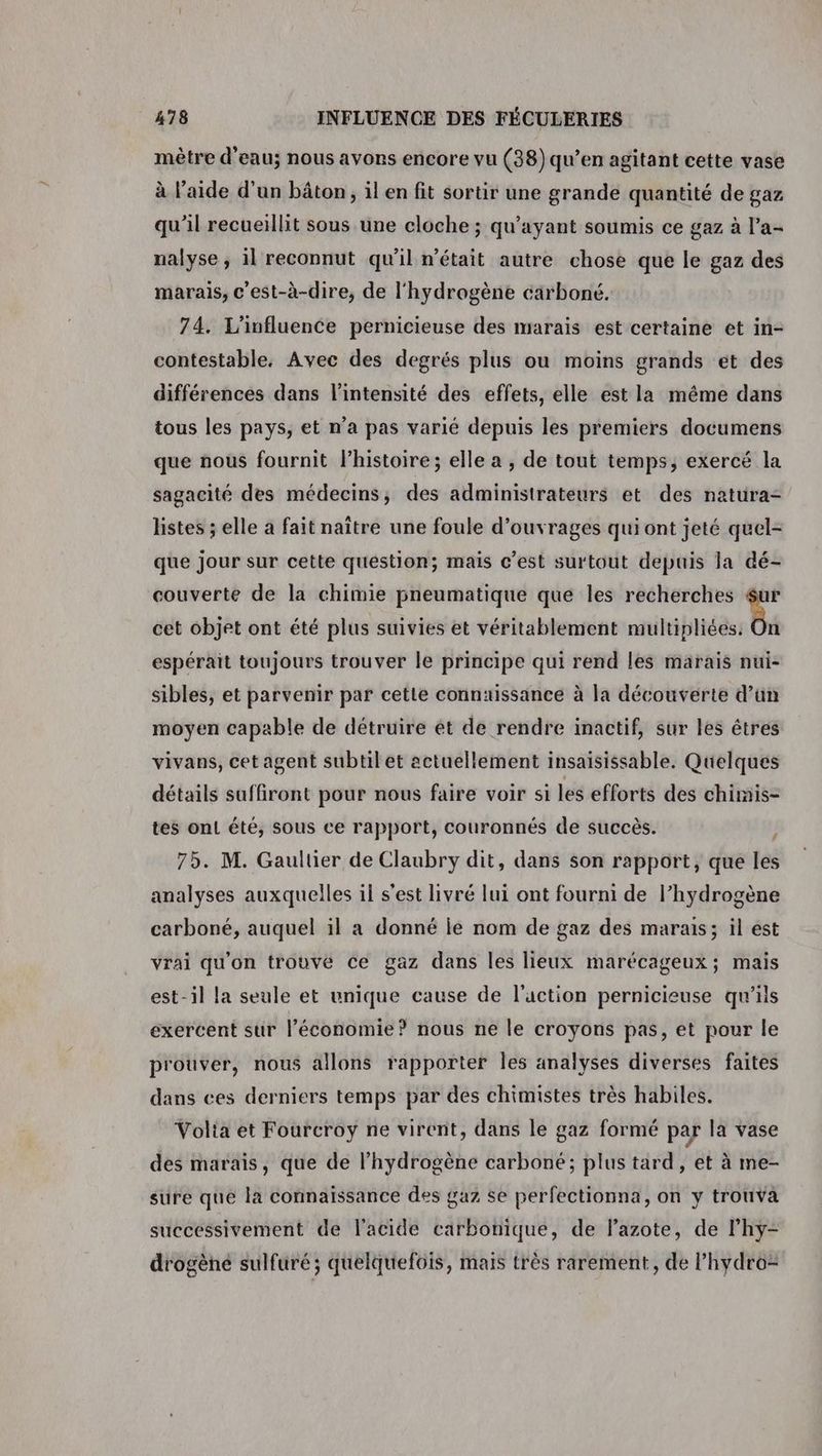 mètre d’eau; nous avons encore vu (38) qu’en agitant cette vase à l’aide d'un bâton, il en fit sortir une grande quantité de gaz qu’il recueillit sous une cloche ; qu'ayant soumis ce gaz à l’a- nalyse ; il reconnut qu’il n’était autre chose que le gaz des marais, c'est-à-dire, de l'hydrogène carboné. 74. L'influence pernicieuse des marais est certaine et in- contestable, Avec des degrés plus ou moins grands et des différences dans l'intensité des effets, elle est la même dans tous les pays, et n’a pas varié depuis les premiers documens que nous fournit l’histoire; elle a , de tout temps, exercé la sagacité des médecins; des administrateurs et des natura- listes ; elle a fait naître une foule d'ouvrages qui ont jeté quel- que jour sur cette question; mais c’est surtout depuis la dé- couverte de la chimie pneumatique que les recherches $ur cet objet ont été plus suivies et véritablement nniMbitédr PA espérait toujours trouver le principe qui rend les marais nui- sibles, et parvenir par cette connaissance à la découverte d’un moyen capable de détruire et de rendre inactif, sur les êtres vivans, cet agent subtil et actuellement insaisissable. Quelques détails saffiront pour nous faire voir si les efforts des chimis- tes on! été, sous ce rapport, couronnés de succès. j 75. M. Gaultier de Claubry dit, dans son rapport, que les analyses auxquelles il s'est livré lui ont fourni de l’hydrogène carboné, auquel il a donné le nom de gaz des marais; il est vrai qu'on trouve ce gaz dans les lieux marécageux; mais est-il la seule et unique cause de l'uction pernicieuse qu'ils exercent sur l’économie? nous ne le croyons pas, et pour le prouver, nous allons rapporter les analyses diverses faites dans ces derniers temps par des chimistes très habiles. Volta et Fourcroyÿ ne virent, dans le gaz formé par la vase des marais, que de l'hydrogène carboné; plus tard, et à me- sure que la connaissance des gaz se perfectionna, on y trouva successivement de l'acide carbonique, de lazote, de Phyÿ- drogène sulfuré ; quelquefois, mais très rarement, de Phydro=