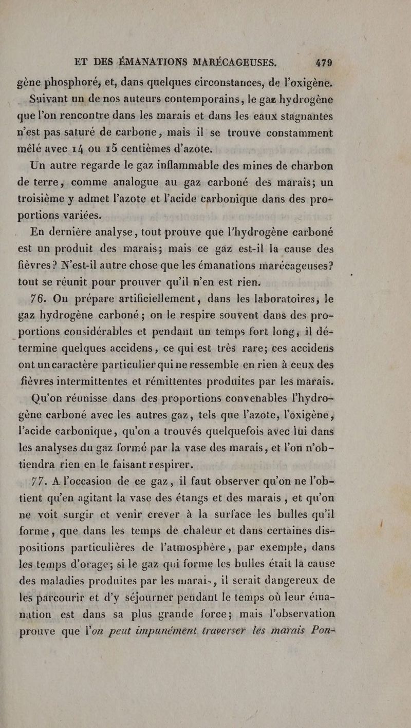 gène phosphoré; et, dans quelques circonstances, de l’oxigène. Suivant un de nos auteurs contemporains, le gag hydrogène que l’on rencontre dans les marais et dans les eaux stagnantes n’est pas saturé de carbone, mais il se trouve constamment mêlé avec 14 ou 15 centièmes d’azote. Un autre regarde le gaz inflammable des mines de charbon de terre, comme analogue au gaz carboné des marais; un troisième y admet l’azote et l’acide carbonique dans des pro- portions variées, En dernière analyse, tout prouve que l’hydrogène carboné est un produit des marais; mais ce gaz est-il la cause des fièvres ? N'est-il autre chose que les émanations marécageuses? tout se réunit pour prouver qu’il n’en est rien. 76. On prépare artificiellement, dans les laboratoires, le gaz hydrogène carboné ; on le respire souvent dans des pro- portions considérables et pendant un temps fort long, il dé- termine quelques accidens, ce qui est très rare; ces accidens ont uncaractère particulier quine ressemble en rien à ceux des fièvres intermittentes et rémittentes produites par les marais. Qu'on réunisse dans des proportions convenables l’hydro- gène carboné avec les autres gaz, tels que l'azote, l'oxigène, l’acide carbonique, qu'on a trouvés quelquefois avec lui dans les analyses du gaz formé par la vase des marais, et l’on n’ob- tiendra rien en le faisant respirer. 77. À l’occasion de ce gaz, il faut observer qu’on ne l’ob- tient qu'en agitant la vase des étangs et des marais , et qu'on ne voit surgir et venir crever à la surface les bulles qu’il forme , que dans les temps de chaleur et dans certaines dis- positions particulières de l’atmosphère, par exemple, dans les temps d'orage; si le gaz qui forme les bulles était la cause des maladies produites par les imarai., il serait dangereux de les parcourir et d’y séjourner pendant le temps où leur éima- nation est dans sa plus grande force; mais l’observation prouve que l'or peut impunément traverser les marais Pon-