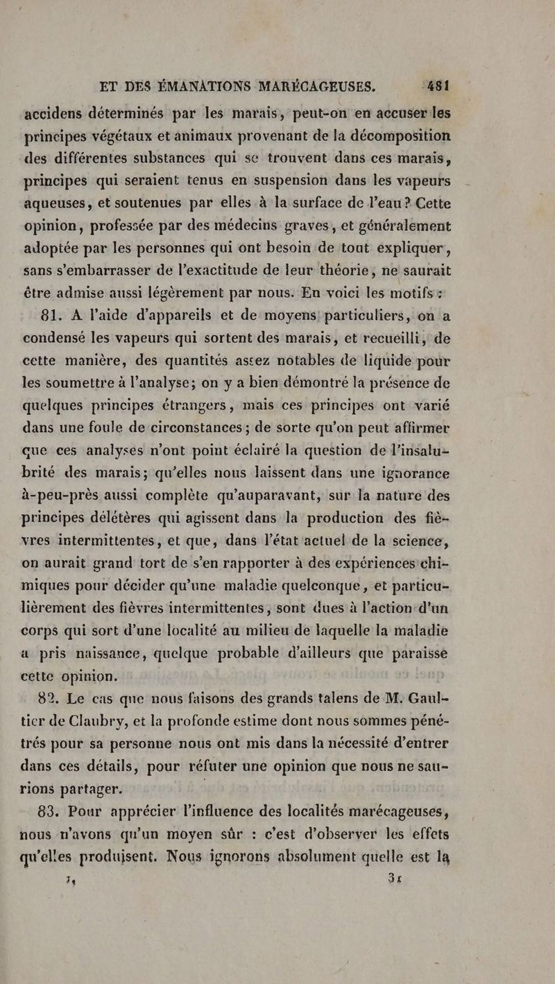 accidens déterminés par les marais, peut-on en accuser les principes végétaux et animaux provenant de la décomposition des différentes substances qui se trouvent dans ces marais, principes qui seraient tenus en suspension dans les vapeurs aqueuses, et soutenues par elles à la surface de l’eau ? Cette opinion, professée par des médecins graves, et généralement adoptée par les personnes qui ont besoin de tout expliquer, sans s’embarrasser de l’exactitude de leur théorie, ne saurait être admise aussi légèrement par nous. En voici les motifs : 81. A l’aide d'appareils et de moyens! particuliers, on a condensé les vapeurs qui sortent des marais, et recueilli, de cette manière, des quantités astez notables de liquide pour les soumettre à l’analyse; on y a bien démontré la présence de quelques principes étrangers, mais ces principes ont varié dans une foule de circonstances ; de sorte qu’on peut affirmer que ces analyses n'ont point éclairé la question de l’insalu- brité des marais; qu’elles nous laissent dans une ignorance à-peu-près aussi complète qu'auparavant, sur la nature des principes délétères qui agissent dans la production des fiè- vres intermittentes, et que, dans l’état actuel de la science, on aurait grand tort de s’en rapporter à des expériences chi- miques pour décider qu'une maladie quelconque, et particu- lièrement des fièvres intermittentes, sont dues à l’action d’un corps qui sort d’une localité au milieu de laquelle la maladie a pris naissance, quelque probable d’ailleurs que paraisse cette opinion. 82. Le cas que nous faisons des grands talens de M. Gaul- tier de Claubry, et la profonde estime dont nous sommes péné- trés pour sa personne nous ont mis dans la nécessité d’entrer dans ces détails, pour réfuter une opinion que nous ne sau- rions partager. | 83. Pour apprécier l'influence des localités marécageuses, nous n'avons qu'un moyen sûr : c'est d'observer les effets qu'elles produisent. Nous ignorons absolument quelle est la Te 3£