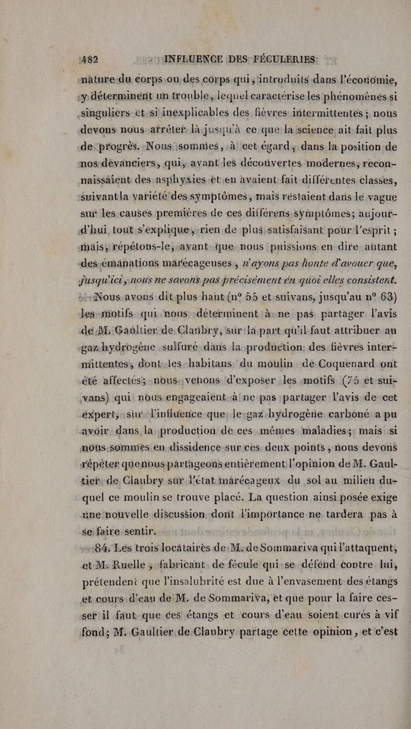 nature.du corps ou des corps qui, ‘introduits dans l’économie, «y déterminént un trouble, lequel caractérise les phénomènes si .singuliers-et si inexplicables des fièvres intermittentés ; nous devons nous atrêter là jusqu'à ce que la:science ait fait plus de progrès. Nous sommes, à cet égard, dans la position de nos dévanciers, qui, avant les découvertes modernes; recon- naissaient des asphyxies et.en avaient fait différentes classes, suivantla variété des symptômes, maïs réstaient dans le vague sur les causes premières de ces différens symptômes; aujour- d'hui tout s'explique,-rien de plus satisfaisant pour l’esprit ; anais, répétons-le;-avant que nous puissions en dire autant -desémänations marécageuses,, 2’ayons pas honte d'avouer que, Jusqu'ici; nous ne savons. pas précisément en quoi elles consistent. Nous avons ditplus haut (n° 55 et.suivans, jusqu’au n° 63) les motifs qui nous :déterminent à: ne pas partager l’avis dé:M. Gaultier de Clanbry, sur:la part qu'il faut attribuer au gaz hydrogène sulfuré dans laproduetion: des fièvres inter- mittentes, dont:.les-habitans du moulin de Coquenard ont été affectés; nous::venons d'exposer les :motifs (75 et sui- vans) qui nous engageaient,à ne pas partager lavis de cet expert, sur. l'influence que, le:gaz hydrogène carboné a pu avoir dans la production de ces mêmes maladies;: mais si nous:sommies en dissidence sur ces deux points , nous devons répéter quenous partageons entièrement l'opinion de M. Gaul- tie. de Claubry sur l'état marécageux du sol au milieu du- quel ce moulin se trouve placé. La question ainsi posée exige une nouvelle discussion dont limportance ne tardera pas à se:faire sentir. 84%. Lés trois locataires de: M:de Sommariva qui l’attaquent, et M: Ruelle ; fabricant de fécule qui:se défend contre lui, prétendent que Pinsalubrité est due à l'envasement des étangs et cours d’eau de M. de Sommariva, et que pour la faire ces- ser il faut que ces étangs et cours d'eau soient curés à vif fond; M. Gaultier de Claubry partage cette opinion, et c’est