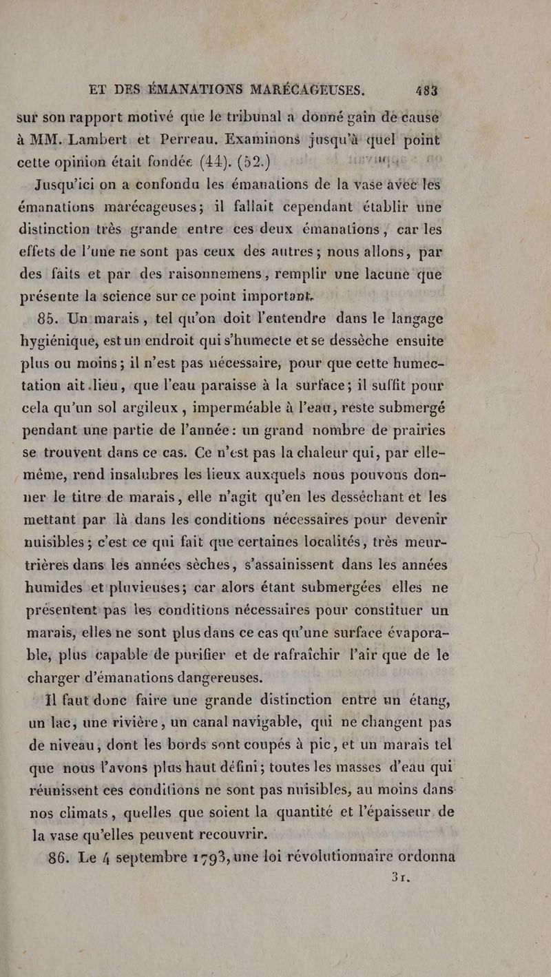 sur son rapport motivé que le tribunal a donné gain de cause à MM. Lambert. et Perreau, Examinons jusqu’à quel point cette opinion était fondée (44). (52.) LR AMG Jusqu'ici on à confondu les émanations de la vase avec les émanations marécageuses; il fallait cependant établir une distinction très grande entre ces deux émanations, car les effets de l’une ne sont pas ceux des autres; nous allons, par des faits et par des raisonnemens , remplir une lacune que présente la science sur ce point important. 85. Un marais, tel qu'on doit l'entendre dans le langage hygiénique, est un endroit qui s’humecte etse dessèche ensuite plus ou moins ; il n’est pas nécessaire, pour que cette humec- tation ait lieu, que l'eau paraisse à la surface; il suffit pour cela qu’un sol argileux , imperméable à l’eau, réste submergé pendant une partie de l’année : un grand nombre de prairies _se trouvent dans ce cas. Ce n’est pas la chaleur qui, par elle- même, rend insalubres les lieux auxquels nous pouvons don- ner le titre de marais, elle n'agit qu’en les desséchant et les mettant par là dans les conditions nécessaires pour devenir nuisibles ; c'est ce qui fait que certaines localités, très meur- trières dans les années sèches, s’assainissent dans les années humides et pluvieuses; car alors étant submergées elles ne présentent pas les conditions nécessaires pour constituer un marais, elles ne sont plus dans ce cas qu’une surface évapora- ble, plus capable de purifier et de rafraîchir Pair que de le charger d’émanations dangereuses. Ïl faut done faire une grande distinction entre un étang, un lac, une rivière, un canal navigable, qui ne changent pas de niveau, dont les bords sont coupés à pic, et un marais tel que nous avons plus haut défini; toutes les masses d’eau qui réunissent cès conditions ne sont pas nuisibles, au moins dans nos climats, quelles que soient la quantité et l'épaisseur de la vase qu’elles peuvent recouvrir. 86. Le 4 septembre 1793,une loi révolutionnaire ordonna 31.