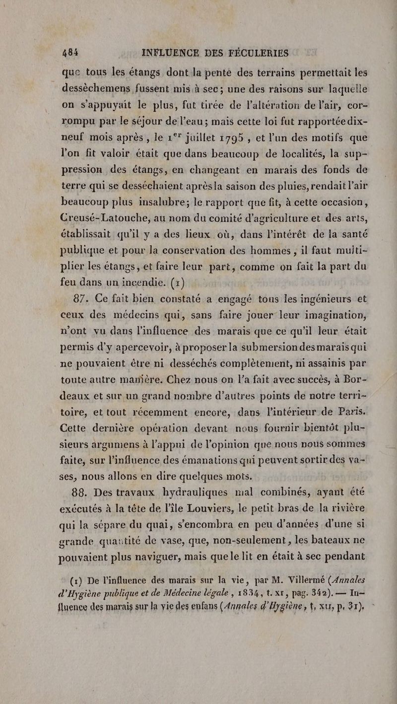 que tous Îles étangs dont la pente des terrains permettait les dessèchemens fussent mis à sec; une des raisons sur laquelle on s'appuyait le plus, fut tirée de l'altération de l'air, cor- rompu par le séjour de l’eau; mais cette loi fut rapportéedix- neuf mois après , le 1°* juillet 1795 , et l’un des motifs que l'on fit valoir était que dans beaucoup de localités, la sup- pression des étangs, en changeant en marais des fonds de terre qui se desséchaient aprèsla saison des pluies, rendait l'air beaucoup plus insalubre; le rapport que fit, à cette occasion, Creusé-Latouche, au nom du comité d'agriculture et des arts, établissait qu'il y a des lieux où, dans l'intérêt de la santé publique et pour la conservation des hommes , il faut muiti- plier les étangs, et faire leur part, comme on fait la part du feu dans un incendie. (1) 87. Ce fait bien constaté a engagé tous les ingénieurs et ceux des médecins qui, sans faire jouer leur imagination, n’ont vu dans l'influence des marais que ce qu'il leur était permis d'y apercevoir, à proposer la submersion desmaraïs qui ne pouvaient être ni desséchés complètement, ni assainis par toute autre manière. Chez nous on l’a fait avec succès, à Bor- deaux et sur un grand nombre d’autres points de notre terri- toire, et tout récemment encore, dans l’intérieur de Paris. Cette dernière opération devant nous fournir bientôt plu- sieurs argumens à l'appui de l'opinion que nous nous sommes faite, sur l'influence des émanations qui peuvent sortir des va- ses, nous allons en dire quelques mots. 88. Des travaux hydrauliques mal combinés, ayant été exécutés à la tête de l’île Louviers, le petit bras de la rivière qui la sépare du quai, s’encombra en peu d’années d’une si grande quaïtité de vase, que, non-seulement , les bateaux ne pouvaient plus naviguer, mais quele lit en était à sec pendant (x) De l’influence des marais sur la vie, par M. Villérmé (Annales d'Hygiène publique et de Médecine légale , 1854, t. xt, pag. 342). — In fluence des marais sur la vie des enfans (Annales d'Hygiène, 4, xu, p, 97),