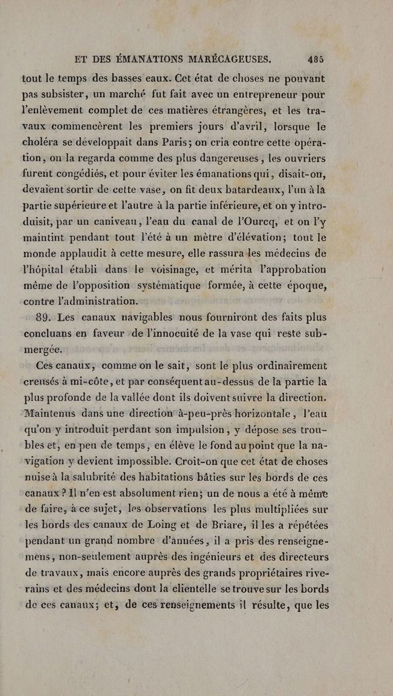 tout le temps des basses eaux. Cet état de choses ne pouvant pas subsister, un marché fut fait avec un entrepreneur pour l'enlèvement complet de ces matières étrangères, et les ‘tra- vaux commencèrent les premiers jours d’avril, lorsque le choléra se développait dans Paris; on cria contre cette opéra- tion, on la regarda comme des plus dangereuses , les ouvriers furent congédiés, et pour éviter les émanations qui, disait-on, devaient sortir de cette vase, on fit deux batardeaux, l’un à la Partie supérieure et l’autre à la partie inférieure, et on yintro- duisit, par un caniveau, l’eau du canal de lOurcq, et on y maintint pendant tout l'été à un mètre d’élévation; tout le monde applaudit à cette mesure, elle rassurades médecins de l'hôpital établi dans le voisinage, et mérita lapprobation même de l’opposition systématique formée, à cette époque, contre l'administration. 89. Les canaux navigables nous fourniront des faits plus concluans en faveur ‘de linnocuité de la vase qui resté sub- mergée. Ces canaux, comme on le sait, sont le plus ordinairement creusés à mi-côte, et par conséquent au-dessus de la partie la plus profonde de la vallée dont ils doiventsuivre la direction. Maintenus dans une direction à-peu-près horizontale, l’eau qu’on y introduit perdant son impulsion, y dépose ses trou- bles et, en peu de temps, en élève le fond au point que la na- vigation y devient impossible. Croit-on que cet état de choses nuise à la salubrité des habitations bâties sur les bords de ces canaux ? Ii n’en est absolument rien; un de nous a été à même de faire, à ce sujet, les observations les plus multipliées sur les bords des canaux de Loing et de Briare, il les a répétées pendant un grand nombre d’années, il a pris des renseigne- mens, non-seulement auprès des ingénieurs et des directeurs de travaux, mais encore auprès des grands propriétaires rive- rains et des médecins dont la clientelle se trouve sur les bords de ces canaux; et, de ces renseignements il résulte, que les