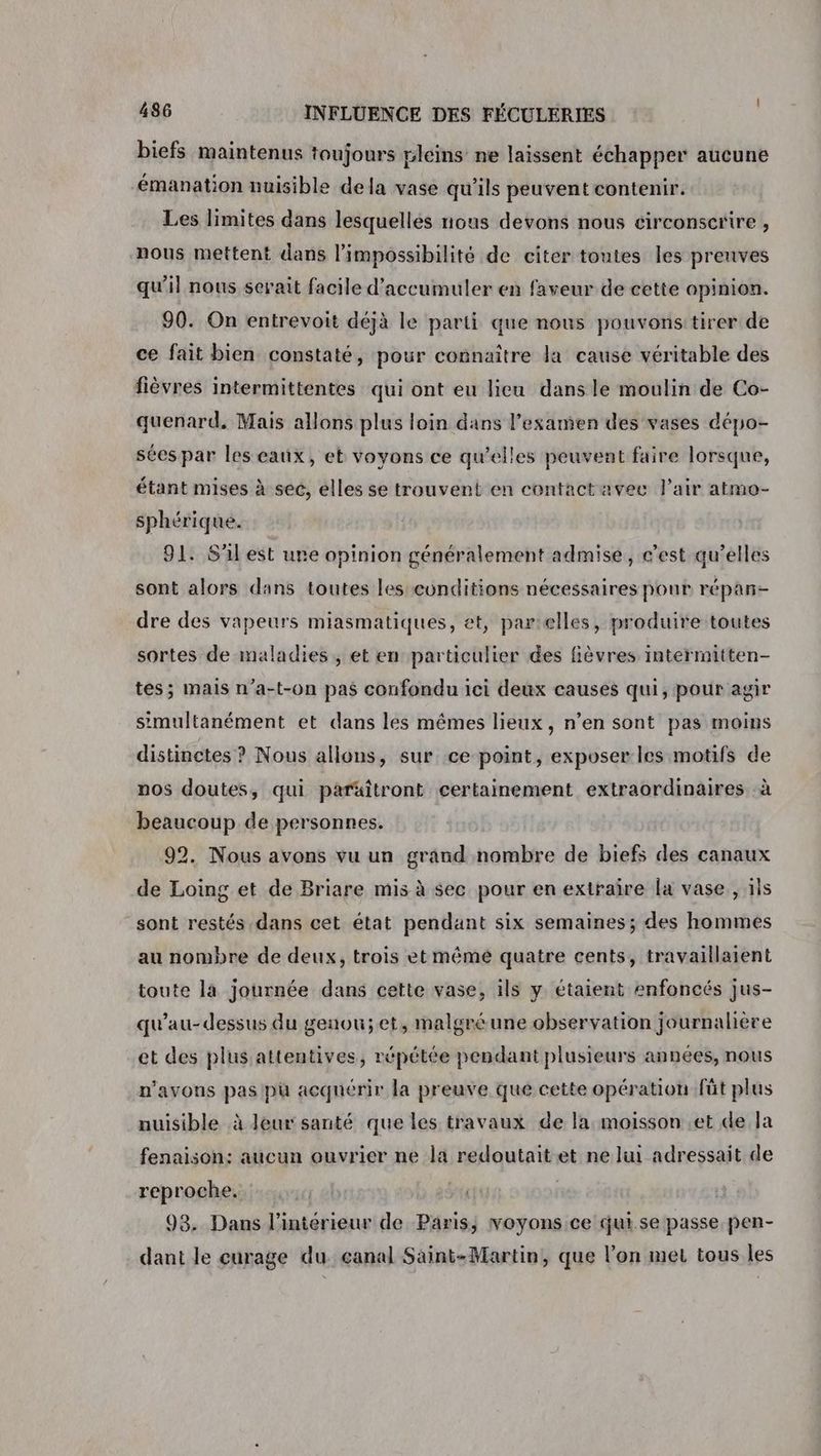 biefs maintenus toujours pleins ne laissent échapper aucune émanation nuisible dela vase qu'ils peuvent contenir. Les limites dans lesquelles nous devons nous circonscrire , nous mettent dans l’impossibilité de citer toutes les prenves qu'il nous serait facile d’accumuler en faveur de cette opinion. 90. On entrevoit déjà le parti que nous pouvonstirer de ce fait bien constaté, pour connaître la cause véritable des fièvres intermittentes qui ont eu lieu dans le moulin de Co- quenard. Mais allons plus loin dans l’examien des vases dépo- sées par les eaux, et voyons ce qu’elles peuvent faire lorsque, étant mises à sec, elles se trouvent en contactavec l'air atmo- sphérique. 91. S'il est une opinion généralement admise, c’est qu’elles sont alors dans toutes les conditions nécessaires pour réparñ- dre des vapeurs miasmatiques, et, parelles, produire toutes sortes de maladies, et en particulier des fièvres intermitten- tes; mais n’a-t-on pas confondu ici deux causes qui, pour agir simultanément et dans les mêmes lieux, n’en sont pas moins distinctes ? Nous allons, sur ce point, exposer les motifs de nos doutes, qui paräitront certainement extraordinaires à beaucoup de personnes. 92. Nous avons vu un grand nombre de biefs des canaux de Loing et de Briare mis à sec pour en extraire la vase , ils sont restés dans cet état pendant six semaines; des hommes au nombre de deux, trois et mémé quatre cents, travaillaient toute la journée dans cette vase, ils y étaient enfoncés jus- qu'au- dessus du genou;et, malgré une observation journalière et des plus attentives, répétée pendant plusieurs années, nous n'avons pas pu acqnérir la preuve que cette opération fût plus nuisible à leur santé que les travaux de la moisson .et de Ja fenaison: aucun ouvrier ne la redoutaitet ne lui adressait de reproche. 93. Dans l’intérieur de Paris; voyons ce qui se passe pen- dant le curage du. ganal Saint-Martin, que l’on met tous les