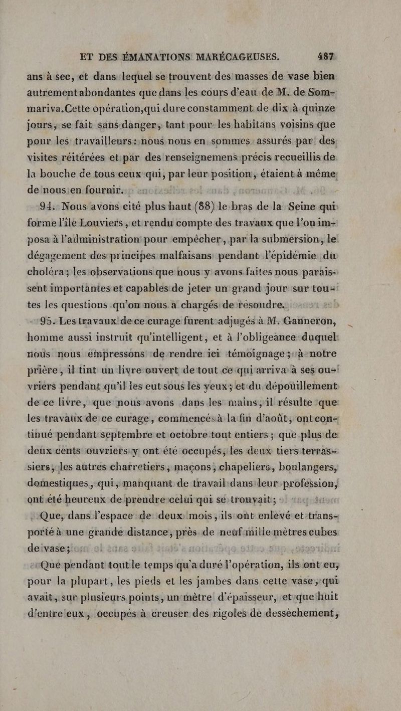 ans à sec, et dans lequel se trouvent des masses de vase bien autrementabondantes que dans les cours d’eau de M. de Som- mariva.Cette opération,qui dure constamment de dix à quinze jours ,.se fait sansdanger; tant pour les habitans voisins que pour les travailleurs::nous nous en sommes assurés par: des visites réitérées et:par des renseignemens précis recueillis de la bouche de tous ceux qui, par leur ra ; étaient. à même: de nous;en fournir. ; 914:: Nous avons cité plus haut (88) le bras de la Seine qui forme l’ile Louviers , et rendu compte des travaux que l’onim- posa à l'administration: pour empécher par la submersion, le! dégagement des principes malfaisans: pendant l'épidémie du choléra; les:observations que nous y avons faites nous parais- sent importantes et capables de jeter un grand jour sur tou: tes les questions .qu’on nous. a chargés de résoudre. 95. Les travaux dece curage es ugés à M. Ganneron, homme aussi instruit qu'intelligent, et à l’obligeance duquel nous nous empressons de rendre iei témoignage up notre prière , il tint un livre ouvert de tout ce qui arriva à ses ou vriers pendant qu'il ies eut sous les yeux; et du niet de ce livre, que nous avons dans les mains, il résulte ‘que: les travaux de ce curage, commencésà la fin d'août, ontcon- tinué pendant septembre et octobre tout entiers ; que plus de deux cents ouvriers: y ont élé occupés; les deux tiers terras- siers ;:les autres charretiers, maçons, chapeliers, boulangers, domestiques, qui, manquant de travail: dansileur des este ont été heureux de prendre:celui qui se trouvait; the Que; dans l’espace de deux: mois, ils ont enlevé-et-trans- porté à une grande distance, près. de neuf:mille mètres cubes de vase; | Que pendant tout ile temps qu'a duré l'opération, ils ont eu; pour la plupart, les pieds et les jambes dans cette vase,:qui avait. sur plusieurs points, un:mêtre d'épaisseur, et:que huit d’entre eux, occupés à creuser des rigoles de dessèchement,