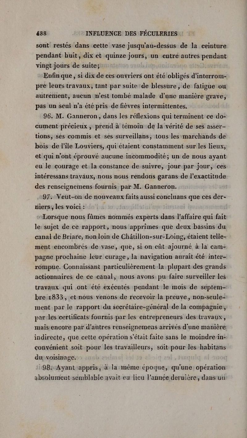 sont restés dans cette vase jusqu'au-dessus de la ceinture pendant huit, dix et quinze jours, un entre autres pendant vingt jours de suite; Enfin que, si dix de ces ouvriers ont été obligés d’interrom- pré leurs travaux; tant par suite de blessure , de fatigue ou autrement, aucun m'est tombé malade d'une manière grave, pas un seul n’a été pris de fièvres intermittentes. 96. M. Ganneron, dans les réflexions qui terminent ce do- cument précieux ; prend à témoin de la vérité de ses asser- tions, ses commis et ses surveillans, tous les marchands de bois de l'ile Louviers, qui étaient constamment sur les Heux, et qui n'ont éprouvé aucune incommodité; un de nous ayant eu le courage et la constance de suivre, jourpar jour, ces intéressans travaux, nous nôus rendons garans de l'exactitude des renseignemens fournis par M. Ganneron. 97. Veut-on de nouveaux faits aussi concluans que ces der- niers, les voici : “Lorsque nous fûmes nommés experts dans l'affaire qui fait le: sujet de ce rapport, nous apprimes que deux bassins du canal de Briare, non loin de Châtillon-sur-Loing,étaient telle- ment -encombrés de vase, que, si on eût-ajourné à la cam- pagne prochaine leur curage, la navigation aurait été ‘inter- rompue. Connaissant particulièrement la plupart des grands actionnaires de ce canal, nous avons pu faire surveiller des travaux qui ont été exécutés pendant le mois de septem- bre:1833, etnous venons de recevoir la preuve, non-seule- ment par le rapport du secrétaire-général:de la compagnie; parles ceruficats fournis par les entrepreneurs des travaux, mais'encore par d’autres renseignemens arrivés d'une manière indirecte, que cette opération s'était faite sans le moindre/in- convénient soit pour les travailleurs, soit pour les habitans du voisinage. 98: Ayant appris, à la même époque, qu'une opération absolument semblable avait eu lieu l’année dernière, dans un