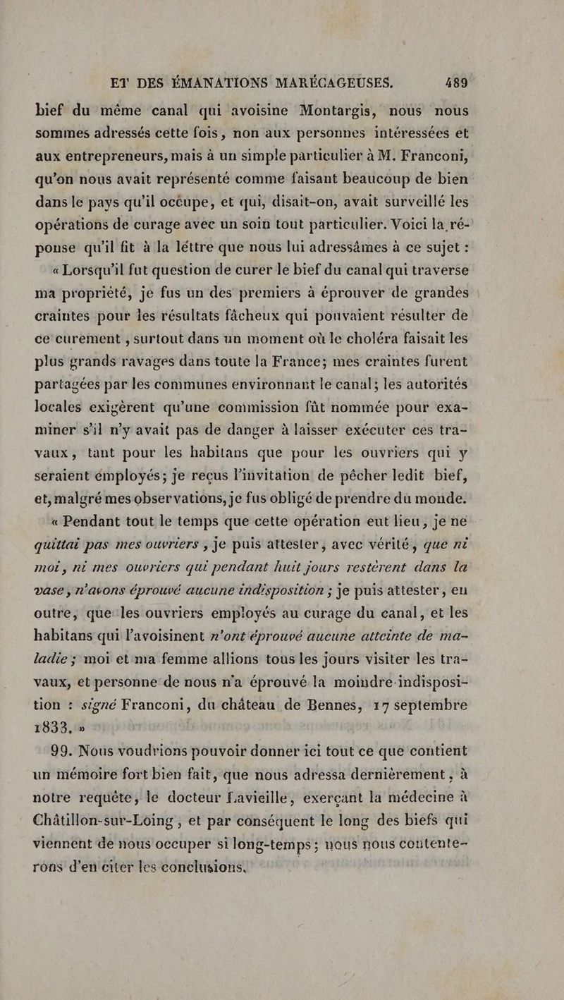 bief du même canal qui avoisine Montargis, nous nous sommes adressés cette fois, non aux personnes intéressées et aux entrepreneurs, mais à un simple particulier à M. Franconi, qu’on nous avait représenté comme faisant beaucoup de bien dans le pays qu’il occupe, et qui, disait-on, avait surveillé les opérations de curage avec un soin toùt particulier. Voici la ré- pouse qu'il fit à la léttre que nous lui adressämes à ce sujet : « Lorsqu'il fut question de curer le bief du canal qui traverse ma propriété, je fus un des premiers à éprouver de grandés craintes pour les résultats fâcheux qui pouvaient résulter de ce curement , surtout dans un moment où le choléra faisait les plus grands ravages dans toute la France; mes craintes furent partagées par les communes environnant le canal; les autorités locales exigèrent qu’une commission fût nommée pour exa- miner s’il n’y avait pas de danger à laisser exécuter ces tra- vaux, tant pour les habitans que pour les ouvriers qui y seraient émployés; je reçus l'invitation de pêcher ledit bief, et, malgré mes observations, je fus obligé de prendre du monde. « Pendant tout le temps que cette opération eut lieu, je ne quittai pas mes ouvriers ; Je puis attesler, avec vérité, que në moi, ni mes ouvriers qui pendant huit jours restèrent dans la vase, r’avons éprouvé aucune indisposition ; je puis attester , en outre, que les ouvriers employés au curage du canal, et les habitans qui Pavoisinent n'ont éprouvé aucune attcinte de ma- ladie ; moi et ma femme allions tous les jours visiter les tra- vaux, et personne de nous n'a éprouvé la moindre-indisposi- tion : signé Franconi, du château de Bennes, 17 septembre 1833. » 99. Nous voudrions pouvoir donner ici tout ce que contient un mémoire fort bien fait, que nous adressa dernièrement , à notre requête, le docteur Favieille, exerçant la médecine à Châtillon-sur-Loing , et par conséquent le long des biefs qui viennent de nous occuper si long-temps ; nous nous contente- rons d'en citér les conclusions. |