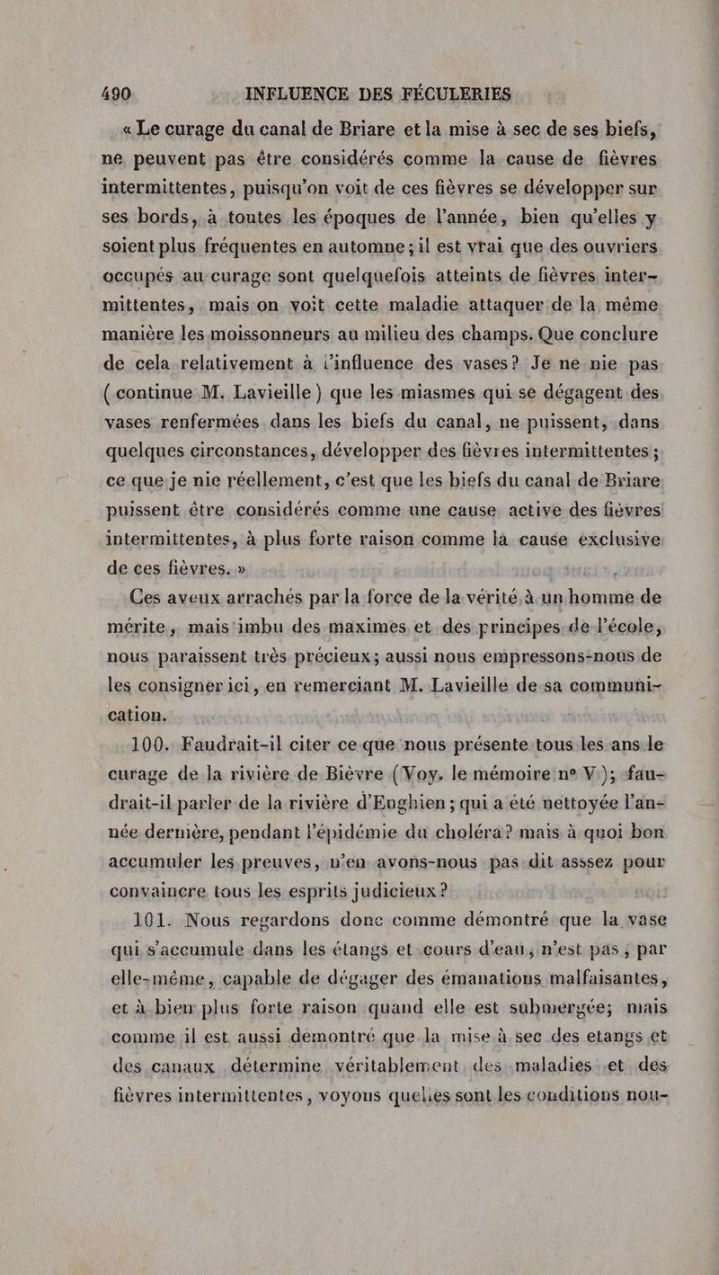 « Le curage du canal de Briare et la mise à sec de ses biefs, ne peuvent pas être considérés comme la cause de fièvres intermittentes, puisqu'on voit de ces fièvres se développer sur ses bords, à toutes les époques de l’année, bien qu’elles y soient plus fréquentes en automne ; il est vrai que des ouvriers occupés au curage sont quelquefois atteints de fièvres, inter mittentes, mais on voit cette maladie attaquer de la même manière les moissonneurs au milieu des champs. Que conclure de cela relativement à l'influence des vases? Je ne-nie pas ( continue M. Lavieille ) que les miasmes qui. se dégagent des vases renfermées dans les biefs du canal, ne puissent, dans quelques circonstances, développer des fièvres intermittentes ; ce que je nie réellement, c’est que Les biefs du canal de Briare puissent être considérés comme une cause active des fièvres intermittentes, à plus forte raison comme là cause exclusive de ces fièvres. » | Ces aveux arrachés par la force de la vérité,à unhhomme de mérite, mais imbu des maximes et des principes de l’école, nous paraissent très précieux; aussi nous empressons-nous de les consigner ici, en remerciant M. Lavieille de-sa communi- cation. 100. Faudrait-il citer ce que nous présente tous les ans le curage de la rivière de Bièvre (Voy. le mémoire n° V); fau- drait-il parler de la rivière d'Eughien ; qui a été nettoyée l’an- née dernière, pendant Pépidémie du choléra? mais à quoi bon accumuler les preuves, n’en avons-nous pas dit asssez pour convaincre tous les esprits judicieux ? 101. Nous regardons donc comme démontré que la vase qui s’accumule dans les étangs et cours d'eau, n’est pas ; par elle-méme, capable de dégager des émanations malfaisantes, et à bien plus forte raison quand elle est submergée; mais comme il est aussi démontré que la mise à sec des etangs et des canaux détermine véritablement, des maladies et des fièvres intermittentes, voyons queles sont les conditions nou-