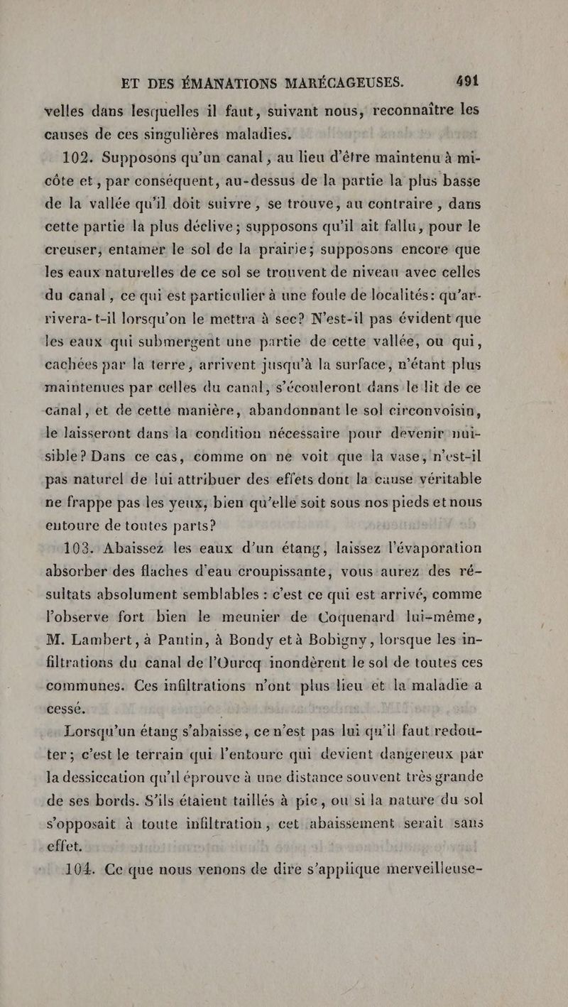 velles dans lesquelles il faut, suivant nous, reconnaître les causes de ces singulières maladies. 102. Supposons qu’un canal, au lieu d’être maintenu à mi- côte et, par conséquent, au-dessus de la partie la plus basse de la vallée qu'il doit suivre , se trouve, au contraire , dans cette partie la plus déclive; supposons qu’il ait fallu, pour le creuser, entamer le sol de la prairie; supposons encore que les eaux naturelles de ce sol se trouvent de niveau avec celles du canal, ce qui est particulier à une foule de localités: qu’ar- rivera-t-il lorsqu'on le mettra à sec? N’est-il pas évident que les eaux qui submergent une partie de cette vallée, ou qui, cachées par la terre, arrivent jusqu’à la surface, n'étant plus maintenues par celles du canal, s’écouleront dans le lit de ce canal , et de cette manière, abandonnant le sol circonvoisin, le laisseront dans la condition nécessaire pour devenir nui- sible? Dans ce cas, comme on ne voit que la vase, n'est-il pas naturel de lui attribuer des effets dont la cause véritable ne frappe pas les yeux, bien qu’elle soit sous nos pieds et nous eutoure de toutes parts? 103. Abaissez les eaux d’un étang, laissez l'évaporation absorber des flaches d'eau croupissante, vous aurez des ré- sultats absolument semblables : c’est ce qui est arrivé, comme Pobserve fort bien le meunier de Coquenard lui-même, M. Lambert, à Pantin, à Bondy et à Bobigny, lorsque les in- filtrations du canal de l’'Ourcq inondèrent le sol de toutes ces communes. Ces infiltrations n’ont plus lieu et la maladie a cesse. | Lorsqu'un étang s’abaisse, ce n’est pas lui qu'il faut redou- ter; c’est le terrain qui l'entoure qui devient dangereux par Ja dessiccation qu'il éprouve à une distance souvent très grande de ses bords. S'ils étaient taillés à pie, ou si la nature du sol s’opposait à toute infiltration, cet abaissement serait sans effet. 104. Ccque nous venons de dire s’appiique merveilleuse-