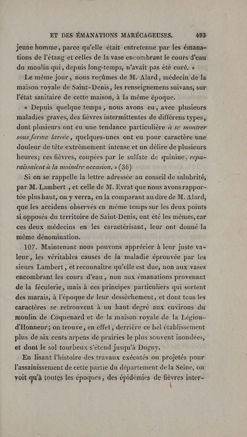 jeune homme, parce qu’elle était entretenue par les émaua- tions de l’étang et celles de la vase encombrant le cours d’eau du moulin qui, depuis long-temps, n’avait pas été curé. » Le même jour, nous recûmes de M. Alard, médecin de la maison royale de Saint-Denis, les renseignemens suivans, sur l'état sanitaire de cette maison, à la même époque. « Depuis quelque temps , nous avons eu, avec plusieurs maladies graves, des fièvres intermittentes de différens types, dont plasieurs ont eu une tendance particulière & se montrer sous forme larvée, quelques-unes ont eu pour caractère une douleur de tête extrêmement intense et un délire de plusieurs heures; ces fièvres, coupées par le sulfate de quinine, repa- raissaient à la moindre occasion. » (36) Si on se rappelle la lettre adressée au conseil de salubrité, par M. Lambert , et celle de M. Evrat que nous avons rappor- tée plus haut, on y verra, en la comparant au dire de M. Alard, que les accidens observés en même temps sur les deux points si opposés du territoire de Saint-Denis, ont été les mémés, car ces deux médecins en les caractérisant, leur ont donné la même dénomination. 107. Maintenant nous pouvons apprécier à leur juste va- leur, les véritables causes de la maladie éprouvée par les sieurs Lambert , et reconnaître qu’elle est due, non aux vases encombrant les cours d’eau, non aux émanations provenant de la féculerie, mais à ces principes particuliers qui sortent des marais, à l'époque de leur dessèchement, et dont tous les caractères se retrouvent à un haut degré aux environs du moulin de Coquenard et de la maison royale de la Légion- d'Honneur ; on trouve, en effet , derrière ce bel établissement plus de six cents arpens de prairies le plus souvent inondées, et dont le sol tourbeux s'étend jusqu'à Dugny. En lisant l’histoire des travaux exécutés ou projetés pour l'assainissement de cette partie du département de la Seine, on voit qu'à toutes les époques, des épidémies de ai inter