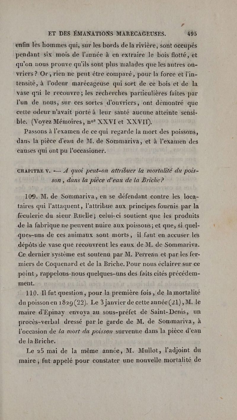 r ET DES ÉMANATIONS MARECAGEUSES. 495 enfin les hommes qui, sur les bords de la rivière, sont occupés pendant six mois de l’année à en extraire le bois flotté, et qu’on nous prouve qu'ils sont plus malades que les autres ou- vriers ? Or, rien ne peut être comparé, pour la force et l’in- tensité, à l'odeur marécageuse qui sort de ce bois ét de la vase qui le recouvre; les recherches particulières faites par l'un de nous, sur ces sortes d'ouvriers, ont démontré que cette odeur n’avait porté à leur santé aucune atteinte sensi- ble. (Voyez Mémoires, n° XXVI et XX VIT). Passons à l'examen de ce qui regarde la mort des poissons, dans la pièce d'eau de M. de Sommariva, et à l’examen des causes qui ont pu l’occasioner. CHAPITRE V. =— 4 quoi peut-on attribuer la mortalité du pois- son, dans la pièce d’eau de la Briche? 109. M. de Sommariva, en se défendant contre les loca- taires qui l’attaquent, l’attribue aux principes fournis par la féculerie du sieur Ruelle; celui-ci soutient que les produits de la fabrique ne peuvent nuire aux poissons; et que, si quel- ques-uns de ces animaux sont morts, il faut en accuser les dépôts de vase qué recouvrent les eaux de M. de Sommariva. Ce dernier système est soutenu par M. Perreau et parles fer- miers de Coquenard et de la Briche. Pour nous éclairer sur ce point , rappelons-nous quelques-uns des faits cités précédem- ment. 110. Il fut question, pour la première fois, de la mortalité du poisson en 1829(22). Le 3 janvier de cette année(21),M. le maire d'Epinay envoya au sous-préfet de Saint-Denis, un procès-verbal dressé par le garde de M. de Sommariva, à l’occasion de la mort du poisson survenue dans la pièce d’eau de la Briche. Le 25 mai de la même année, M. Mullot, l’adjoint du maire ; fut appelé pour constater une nouvelle mortalité de