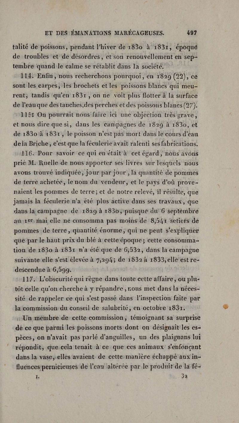 talité de poissons, pendant l'hiver de 1830 à 1831, époqué de troubles et de désordres, et son renouvellement en sep- tembre quandle calme se rétablit dans la société, 114. Enfin, nous recherchons pourquoi, en 1829 Lie ce sont les carpes, les brochets et les poissons blancs qui meu- rent, tandis qu'en 1831 , on ne voit plus flotter à la surface de l’eau que des tanches,des perches et des poissons blancs (27). 1155 On pourrait nous faire ici une objection très grave, et nous dire que si, dans les campagnes de 1829 à 1830, et de 1830 à 1831, le poisson n’est pas mort dans le cours d’eau dela Briche, c’est que la féculerie avait ralenti ses fabrications. 116. Pour savoir ce qui én était à cet égard, nous avons prié M. Ruelle de nous apporter ses livres sur lesquels nous avons trouvé indiquée, jour par jour , la quantité de pommes de terre achetée, le nom du vendeur, et le pays d’où prove- naient les pommes de terre; et de notre relevé, il résulte, que jamais la féculerie n’a été plus active dans ses travaux, que dans la campagne de :1829 à 1830, puisqué du 6 séptèmbre aus1er, mai elle ne consomma pas moins de 8,547 'setiers de pommes de terre , quantité énorme, qui ne peut s'expliquer que par le haut prix du blé à cette époque; cette consomma- tion de 1830 à 1831 n'a été que de 6,532, dans la campagne suivante elle s’est élevée à 7,204; de 1832 à 1833,elle est re- descendue à 6,599. 117. L’'obscurité qui règne dans toute cette affaire , ou plu- tôt celle qu’on cherche à y répandre , rous met dans la néces- sité de rappeler ce qui s’est passé dans l’inspection faite par la commission du conseil de salubrité, en octobre 1837. +: Un mémbre de cette commission, témoignant sa surprise dé ce que parmi les poissons morts dont on désignait les es- pèces, on n'avait pas parlé d’anguilles, un des plaignans lui répondit, que cela tenait à ce que ces animaux s’enfonçant dans la vase,elles avaient de cette: manière échappé aux in- fluences pernicieuses de l’eau altérée par le produit de la fé- I, 33