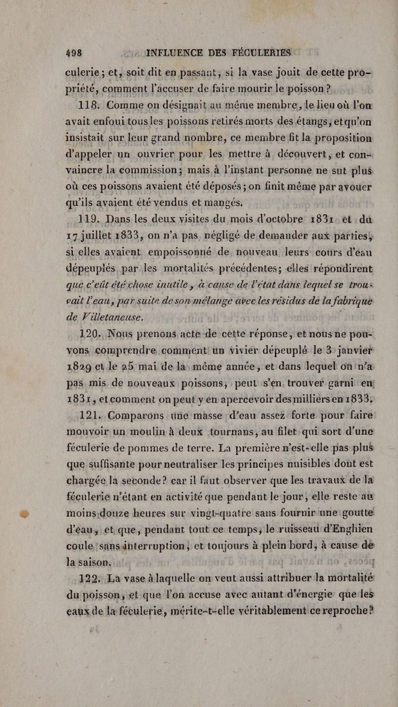 culerie ; et, soit dit en passant, si la vase jouit de cette pro- priété, comment l’accuser de faire mourir le poisson ? 118. Comme on désignait au même membre, le lieu où l’on avait enfoui tous les poissons retirés morts des étangs; etqu’on insistait sur leur grand nombre, ce membre fit la proposition d'appeler un ouvrier pour les mettre à découvert, et con= vaincre la commission; mais à l'instant personne ne sut plus où ces poissons avaient été déposés ; on finit même par avouer qu’ils avaient été vendus et mangés. 119. Dans les deux visites du mois d'octobre 1837. et . du 17 juillet 1833, on n’a pas, négligé de demander aux parties si elles avaient empoissonné de, nouveau leurs cours d’éau dépeuplés par les mortalités précédentes; elles répondirent que c’eût été chose inutile, a cause de l’état dans lequel se trous vait l’eau, par suite deson mélange avec les résidus de la fabrique de Villetaneuse. | 120. Nous prenons acte-de cette réponse, et nous ne pou- vons comprendre comment: un vivier deépeuplé le 3: janvier 1829 et.le 25 mai de la, même année, et dans lequel 6n n’a pas mis. de nouveaux poissons, peut s’en. trouver garni en 1831, etcomment on peut y en apercevoir desmilliérsen 1833; 121. Comparons une masse : d’eau assez forte pour faire mouvoir un moulin à deux tournans, au filet: qui sort d’une féculerie de pommes de terre. La première n'est-elle pas plus que suffisante pour neutraliser les principes nuisibles dont est chargée la seconde? car il faut observer que les travaux de la féculerié n'étant en activité que pendant le jour, elle reste au moins.douze heures sur vingt-quatre sans fournir une :goutte d’'éau, et que, pendant tout ce temps; le ruisseau: d'Enghien coule 'sansänterruption, et toujours à plein bord; à cause de la saison. ii 10 ,8993q 122. La vase à laquelle on veut aussi attribuer la mortalité: du poisson, et que l’on accuse avec autant d'énergie queles eaux de la féculerie, mérite-t-elle véritablement cereproche?