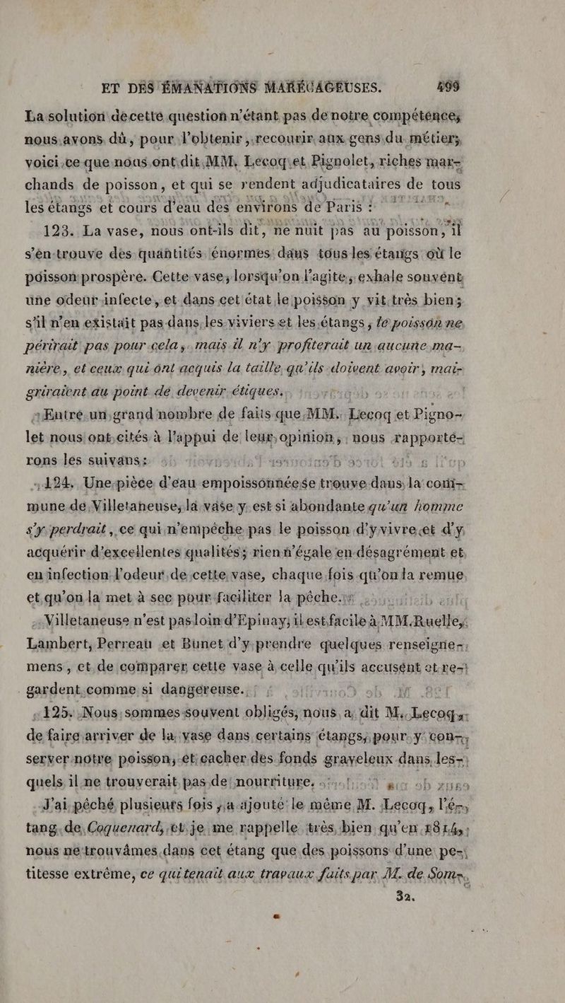 La solution decetté question n'étant pas de notre COMPÉtÉNCEz nous.avons. dû, pour l'obtenir recourir aux gens du métier; voici,ce que nous.ont.dit, MM, Leécoqiet Pignolet, riches mar= chands de poisson, et qui se rendent adjudicataires de tous 14 re les étangs et cours d’eau des environs de Paris : 193. La vase, nous ont-ils dit, ne nuit pas au poisson il s'én:trouve des quantités énormes dans tous les étangs où le pdisson prospère. Cette vase; lorsqu'on l'agite; exhale sonvént uñe odeur-infecte, et dans cet état,le poisson y vitctrès biens s’il n'en existait pas-dans, les-viviers et les étangs ; Ze poisson ne périrait pas pour-cela,. maïs il n'y profiterait un aucune ma- niére, et ceux qui ont acquis la taille, qu'ils doivent avoir, mai- griraicnt au point dé devenir étiques. ARTE LUS :Butré.un, grand nombre de faits que MM. Lecoq: et Pigno- let nous ont,cités à l'appui de ler pion: >: NOUS ARPPOALEA rons les suivans: : 2 Fysdyroinsb a: 5 6 lle 124 Une-pièce d'eau sipolsoiiée $e trouve: 7. la coti- mune de Villetaneuse, lä vase y est si abondante qu’un homme s'y perdrait , ce qui n'empêche pas le poisson d'yvivrecet d'y acquérir d'excellentes qualités; rienn’égale en désagrément et en infection l'odeur de cette vase, chaque fois qu'on la remue et.qu'on la met à sec pour faciliter la péche.ir botrtittert Villetaneuse n'est pas loin d'Epinay, ilestfacile à MM. Rauié Lambert, Perreau et Bunet d'y prendre quelques renseigner: mens , ct. de comparer cette vase à celle qu'ils accusent otre: gardent. comme si dangereuse. ; | NW : +125. Nous, sommes-souvent obligés, nous. à, dit M, die de faire arriver de la. vase dans certains étangs, pour. y'con-, server-notre poisson, et; cacher des fonds graveleux dans, les-; quels il ne trouverait pas de! nourriture, 5,1, à Us op J'ai péché plusieuts fois ; ajouté le même M. Lecoq, l'ér, tang. de, Coquenard, er je me rappelle ‘très bien qu'en 1814, : nous netrouvâmes.dans cet étang que des poissons d’une pe-; titesse extrême, ce quitenait aux travaux faits par ML. de Some, 32.