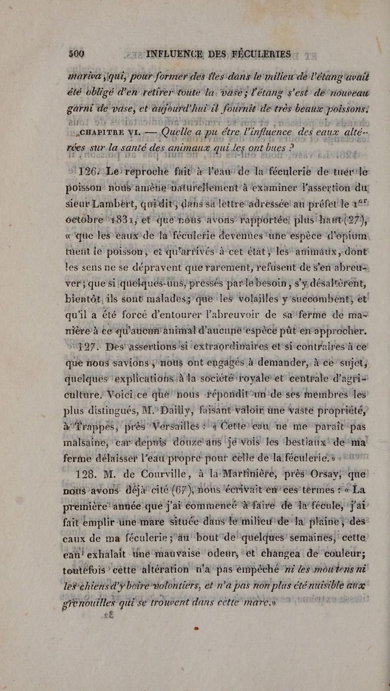 hariva qui, pour former des tles dans le‘imilieu de l'étang avait été oblige d'en retirer toute la. vase; l'étang s’est dé nouveau garni dé in et patin ét cl ai és de très beaux asp Ci} : ‘À CHAPITRE VI. — Quelle a pu étre Tinfluènce des eaux alté- rées sur leu santé des. animaux qui les ont bues : D) 31196: hessiypinien fait x léau de la féculerie de tuérile poisson: nous amètie naturellement à examiner l’assertion du sieur Lambért, quidits dans sù lettre adressée au préfet le 1°! oétôbre 1831; et que nous avons’ rapportée! plusthawt(27), «que les eaux de la féculerie devéntes‘uñe espèce d’opium. tuetit le poisson; et qu'arrivés à cet état ÿ les’ animaux, dont les sens ne se dépravent que rarement, refusent de s’en abreu- ver} que si lquélqués-un$, préssés parle besoin, s’y désaltèrent, bientôt, ils sont maladess'que les volailles y'suecomhént, et qu’il a été forcé d’entourer l’abreuvoir de sa fermé de ma nière à 6e ‘qu'aucun'animal d'aucune ‘espèce püt en’approcher. 497. Des'assertions'si extraordinaires et'si contraires à ce que nous savions ÿ nous ont engagés à demander, à ce’ sujet, quelques ‘explications à la société royale et centrale d'agris culture. Voici ce qhé' nous féponditun de’ ses membres les plus distingués, M°Dailly, faisant valoir une vaste propriété,’ à°Trappes, près Versailles + 4 Cette ein né me paraît pas malsaine, em depuis douizélans jé vois les béstiaux' de nia ferme délaisser l'eau propré pouf celle de la féeulerie.s «219 198. M. de Courville, à la MärBnière, près Orsay; que nous avons déjx cité (67 \ nous ‘écrivait én'ces’térmes : «La prémière année que j'ai commenté Yfaire de ‘ln fécule, jai’ fait emplir üne mare Située dans lé ‘milieu de Ja plaine; des eaux de ma féculerie ;’äü bout dé quelques’ semaines, cette eau! exhalait Uné mauvaise odeur, ‘ét changea de couleur; toutéfois 'cétté altération n’a pas émipéché ‘né ts moutons nè les chiens d boire volontiers, et n’a pas non plus été ritisible aux dE grénoutlles qui se trouvent dans cètte mare» LE