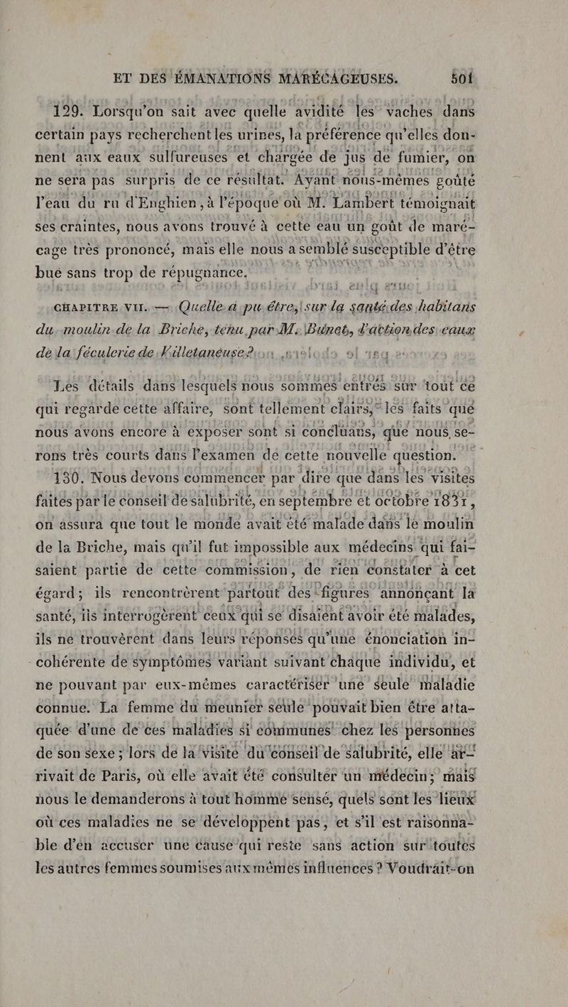 129. Lorsqu'on sait avec quelle avidité les vaches dans certain pays recherchent les urines, a préférence qu elles don- nent aix eaux sulfureuses et chargée de jus de fumier, on ne sera pas surpris de ce résultat. Ayant nons- mêmes goûté l'eau du ra d'Enghien , à l'épôque où M. Lambert témoignait ses craintes, nous avons trouvé à cette eau un goût de maré- cage très prononcé, mais elle nous a semblé susceptible né pe sans trop de répugnance, er { CARE ST CHAPITRE Vi. — Quelle. a pu.étre;lsur la santéides habitaris du, moulin.de la Briche, tenu, par W: \Bunct, d'attion des eaux dela:féculeriede Killetanéuse?ion sislodo sl ea Les détails dans lesquels nous sommes entrés sûr tout ce qui regarde cétte affaire, sont tellement clairs, les faits” que nous avons encore à exposer sont si concluaus, que nous, se- rons très courts dans l'examen dé cette nouvelle question. fs 130, Nous devons commencer par dire que dans les visites faites par le conseil de salubrité, en septembre et octobre 1831 : on assura que tout le monde avait cté ‘malade dans le moulin de là Briche, mais qu'il fut impossible aux médecins ‘qui fai- saient partie de cette commission, de rien constater a cet égard; ils rencontrérent ‘partout des ‘figures annonçant la santé, iis interr ugérent ceux qui se disaient avoir été malades, ils né trouvèrent dans leurs réponses qu’une énonciation in- cohérente de symptômes variant suivant chaque individu, et ne pouvant par eux-mêmes caractériser une Seule maladie connue. La femme du meunier seule pouvait bien être atta- quée d’une de ces maladiés $1 COmmunes! chez les personnes de son sexe ; lors de la Visite du conseil de galubrité, elle ar rivait de Paris, où elle avait été consulter un médecin; mais nous le demanderons à tout homme sensé, quels sont les lieux où ces maladies ne se développent pas, et s’il est raisonna- ble d’en accuser une cause qui reste sans action sur'toutes les autres femmes soumises aux mêmes influences ? Voudrait-on