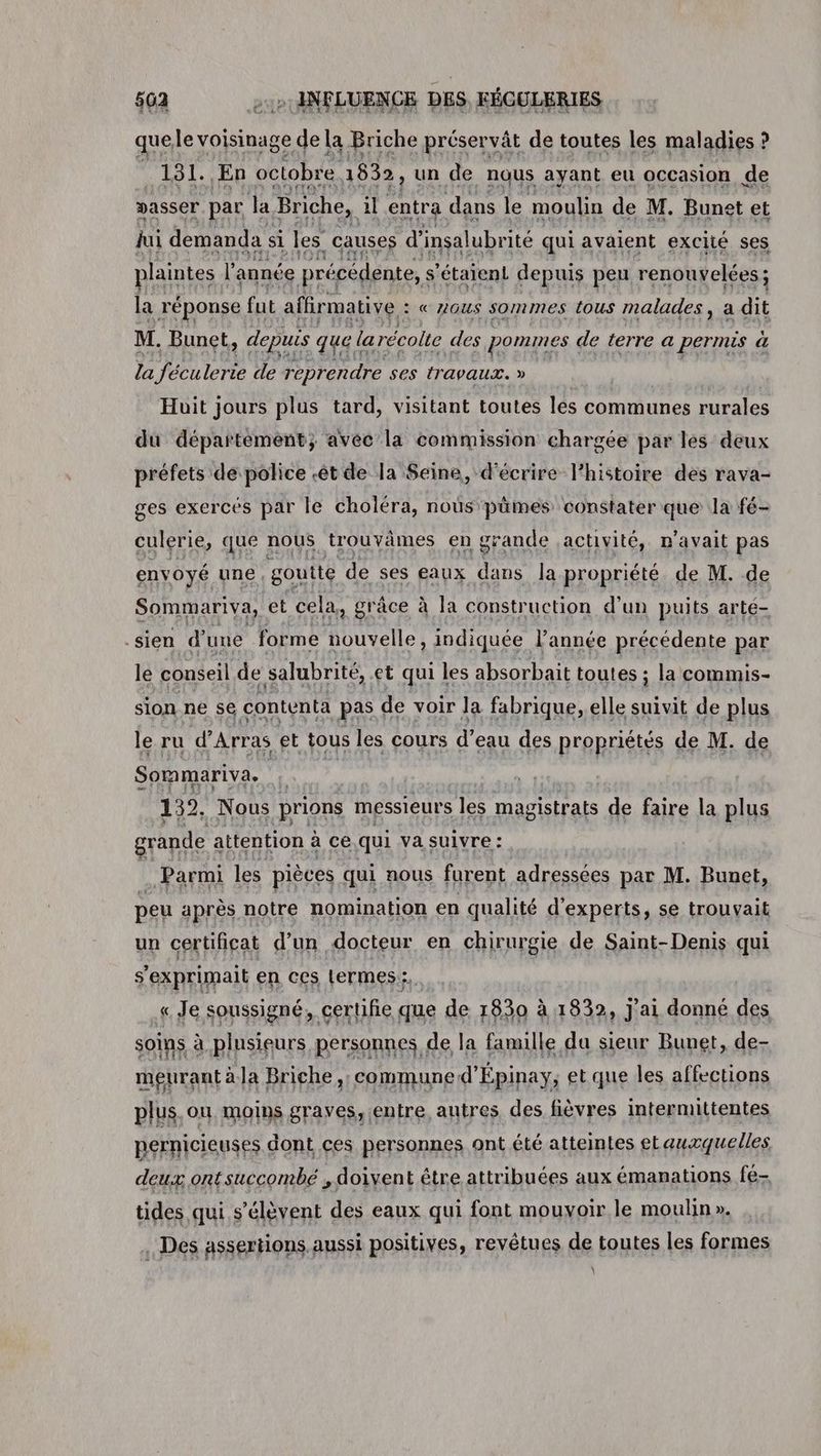 quele voisinage de la Briche préservât de toutes les maladies ? 131. En octobre 1832, un de nous ayant eu occasion de passer par Ja Briche, il entra dans le moulin de M. Bunet et jui demanda si les causes d’ insalubrité qui avaient excité ses plaintes | l année précédente, $ ‘étaient depuis peu renouvelées; la réponse fut aflirmative : «ous sommes tous malades, a dit M. Bunet, , depuis que le larécolte des pommes de terre a permis a la féculerie de reprendre ses travaux. » | Huit jours plus tard, visitant toutes les communes rurales du département; avec la commission chargée par les deux préfets de police .êt de la Seine, d'écrire l’histoire des rava- ges exercés par le choléra, nous pümes constater que la fé- culerie, que nous trouvâmes en grande activité, n'avait pas envoyé une, goutte de ses eaux dans la propriété de M. de Sommariva, et cela, grâce à la construction d’un puits arte- -sien d une forme nouvelle, indiquée l’année précédente par le conseil de salubrité, et qui les absorbait toutes ; la commis- sion ne se contenta pas de voir la fabrique, elle suivit de plus le ru d'Arras et tous les cours d’eau des propriétés de M. de Sommariva. | 132. Nous prions messieurs les magistrats de faire la plus grande attention à ce qui va suivre : Parmi les pièces qui nous furent adressées par M. Bunet, peu après notre nomination en qualité d'experts, se trouvait un certificat d’un docteur en chirurgie de Saint-Denis qui s'exprimait en ces Lermes:;. « Je soussigné, certifie que de 1830 à 1832, j'ai donné des soins à plusieurs personnes de la famille da sieur Bunet, de- meurant à la Briche,. commune d'Épinay, et que les affections plus. on moins graves, entre, autres des fièvres intermittentes pernicieuses dont ces personnes ont été atteintes etaurquelles deux ontsuccombé , doivent être attribuées aux émanations fé- tides qui s'élèvent des eaux qui font mouvoir le moulin ». . Des assertions aussi positives, revêtues de toutes les formes