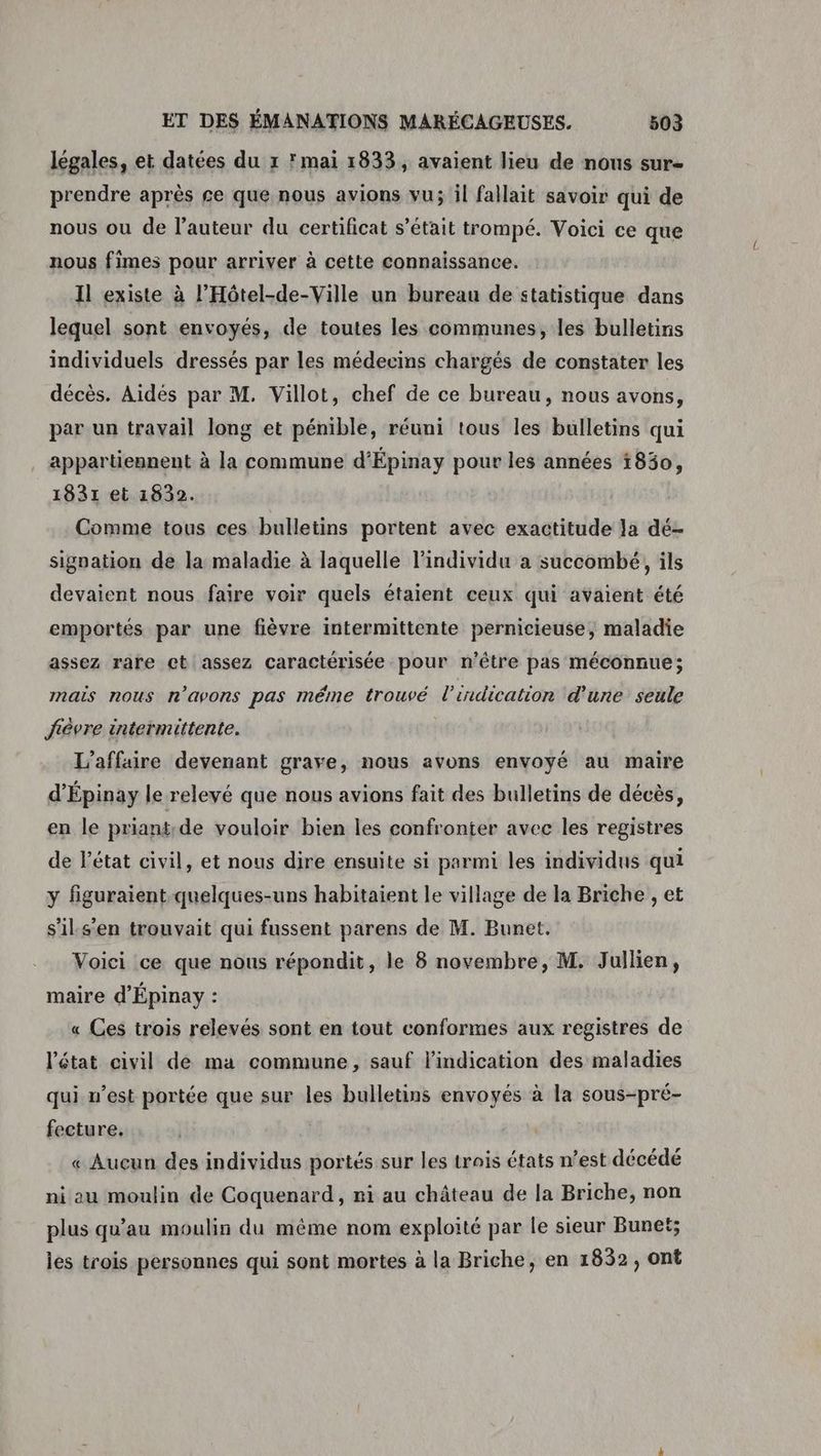 légales, et datées du 1 mai 1833, avaient lieu de nous sur- prendre après ge que nous avions vu; il fallait savoir qui de nous ou de l’auteur du certificat s'était trompé. Voici ce que nous fimes pour arriver à cette connaissance. Il existe à l’Hôtel-de-Ville un bureau de statistique dans lequel sont envoyés, de toutes les communes, les bulletins individuels dressés par les médecins chargés de constater les décès. Aidés par M. Villot, chef de ce bureau, nous avons, par un travail long et pénible, réuni tous les bulletins qui appartiennent à la commune d'Épinay pour les années 1850, 1831 et 1832. Comme tous ces bulletins portent avec exactitude Ja dé- signation de la maladie à laquelle l'individu a succombé, ils devaient nous faire voir quels étaient ceux qui avaient été emportés par une fièvre intermittente pernicieuse, maladie assez rare ct assez caractérisée pour n'être pas méconnue; mais nous n'avons pas même trouvé l'indication d'une seule fièvre intermittente. L'affaire devenant grave, nous avons envoyé au maire d’Épinay le relevé que nous avions fait des bulletins de décès, en le priants de vouloir bien les confronter avec les registres de l’état civil, et nous dire ensuite si parmi les individus qui y figuraient-quelques-uns habitaient le village de la Briche , et s'ils'en trouvait qui fussent parens de M. Bunet. Voici ce que nous répondit, le 8 novembre, M. Jullien, maire d'Épinay : « Ces trois relevés sont en tout conformes aux registres de l’état civil de ma commune, sauf l'indication des maladies qui n’est portée que sur les bulletins envoyés à la sous-pré- fecture. | « Aucun des individus portés sur les trais états n’est décédé ni au moulin de Coquenard, ni au château de la Briche, non plus qu’au moulin du même nom exploité par le sieur Bunet; les trois personnes qui sont mortes à la Briche, en 1832, ont